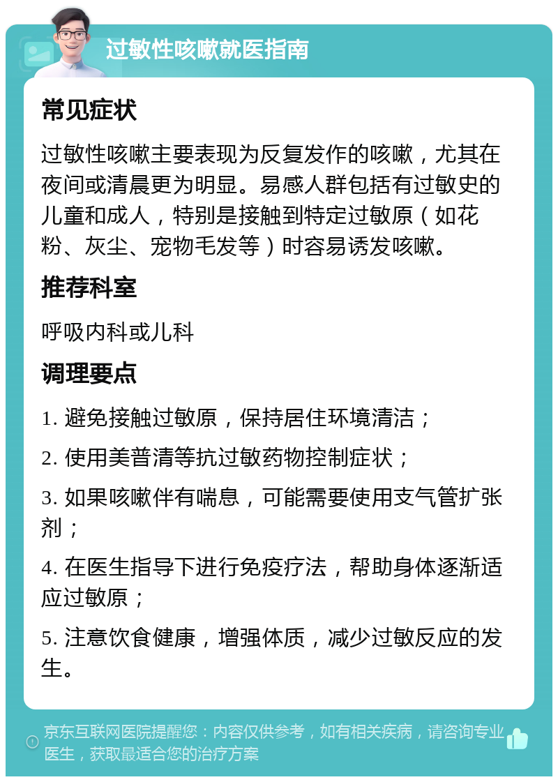 过敏性咳嗽就医指南 常见症状 过敏性咳嗽主要表现为反复发作的咳嗽，尤其在夜间或清晨更为明显。易感人群包括有过敏史的儿童和成人，特别是接触到特定过敏原（如花粉、灰尘、宠物毛发等）时容易诱发咳嗽。 推荐科室 呼吸内科或儿科 调理要点 1. 避免接触过敏原，保持居住环境清洁； 2. 使用美普清等抗过敏药物控制症状； 3. 如果咳嗽伴有喘息，可能需要使用支气管扩张剂； 4. 在医生指导下进行免疫疗法，帮助身体逐渐适应过敏原； 5. 注意饮食健康，增强体质，减少过敏反应的发生。