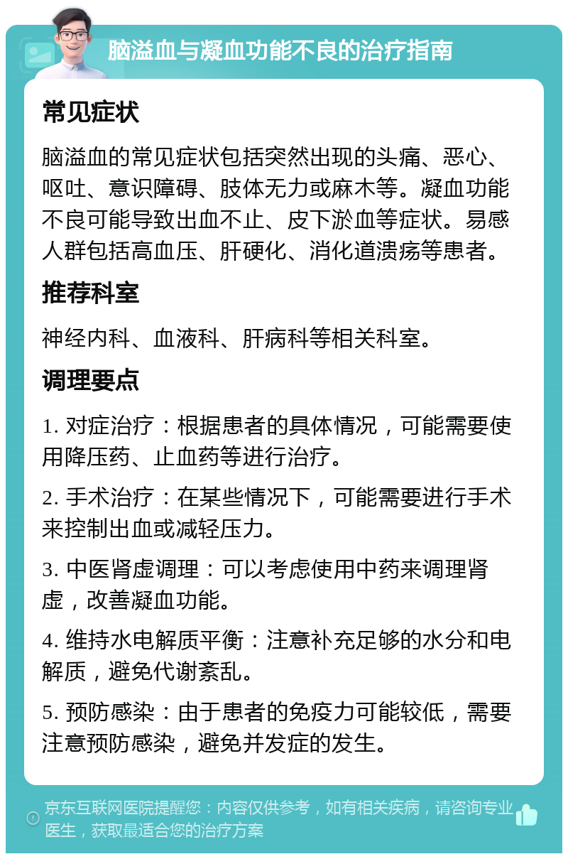 脑溢血与凝血功能不良的治疗指南 常见症状 脑溢血的常见症状包括突然出现的头痛、恶心、呕吐、意识障碍、肢体无力或麻木等。凝血功能不良可能导致出血不止、皮下淤血等症状。易感人群包括高血压、肝硬化、消化道溃疡等患者。 推荐科室 神经内科、血液科、肝病科等相关科室。 调理要点 1. 对症治疗：根据患者的具体情况，可能需要使用降压药、止血药等进行治疗。 2. 手术治疗：在某些情况下，可能需要进行手术来控制出血或减轻压力。 3. 中医肾虚调理：可以考虑使用中药来调理肾虚，改善凝血功能。 4. 维持水电解质平衡：注意补充足够的水分和电解质，避免代谢紊乱。 5. 预防感染：由于患者的免疫力可能较低，需要注意预防感染，避免并发症的发生。