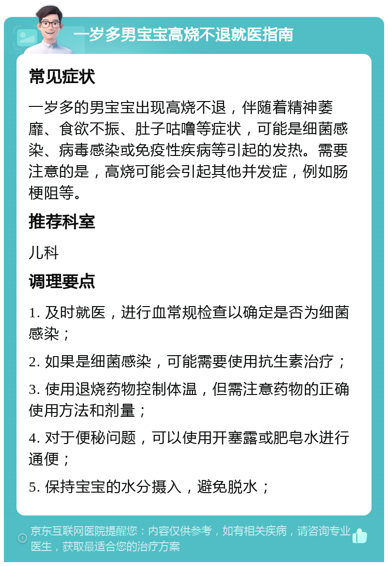 一岁多男宝宝高烧不退就医指南 常见症状 一岁多的男宝宝出现高烧不退，伴随着精神萎靡、食欲不振、肚子咕噜等症状，可能是细菌感染、病毒感染或免疫性疾病等引起的发热。需要注意的是，高烧可能会引起其他并发症，例如肠梗阻等。 推荐科室 儿科 调理要点 1. 及时就医，进行血常规检查以确定是否为细菌感染； 2. 如果是细菌感染，可能需要使用抗生素治疗； 3. 使用退烧药物控制体温，但需注意药物的正确使用方法和剂量； 4. 对于便秘问题，可以使用开塞露或肥皂水进行通便； 5. 保持宝宝的水分摄入，避免脱水；