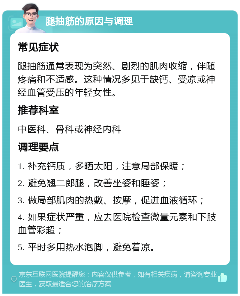 腿抽筋的原因与调理 常见症状 腿抽筋通常表现为突然、剧烈的肌肉收缩，伴随疼痛和不适感。这种情况多见于缺钙、受凉或神经血管受压的年轻女性。 推荐科室 中医科、骨科或神经内科 调理要点 1. 补充钙质，多晒太阳，注意局部保暖； 2. 避免翘二郎腿，改善坐姿和睡姿； 3. 做局部肌肉的热敷、按摩，促进血液循环； 4. 如果症状严重，应去医院检查微量元素和下肢血管彩超； 5. 平时多用热水泡脚，避免着凉。