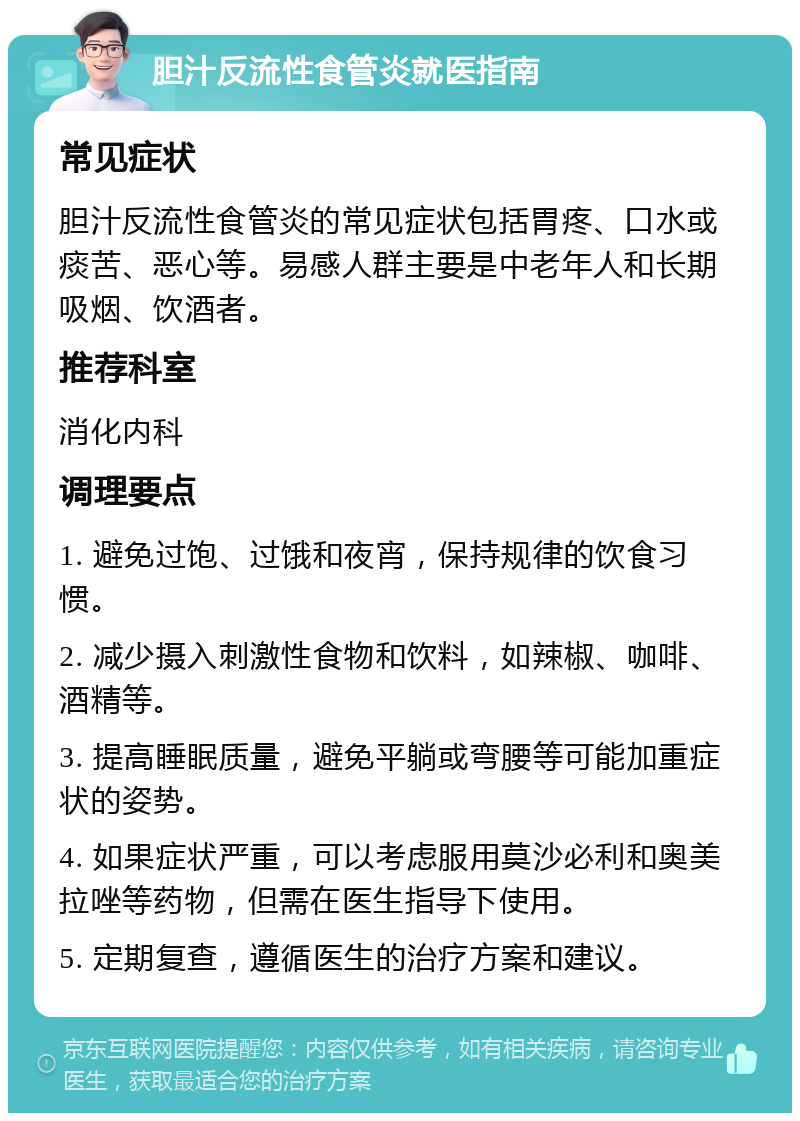 胆汁反流性食管炎就医指南 常见症状 胆汁反流性食管炎的常见症状包括胃疼、口水或痰苦、恶心等。易感人群主要是中老年人和长期吸烟、饮酒者。 推荐科室 消化内科 调理要点 1. 避免过饱、过饿和夜宵，保持规律的饮食习惯。 2. 减少摄入刺激性食物和饮料，如辣椒、咖啡、酒精等。 3. 提高睡眠质量，避免平躺或弯腰等可能加重症状的姿势。 4. 如果症状严重，可以考虑服用莫沙必利和奥美拉唑等药物，但需在医生指导下使用。 5. 定期复查，遵循医生的治疗方案和建议。