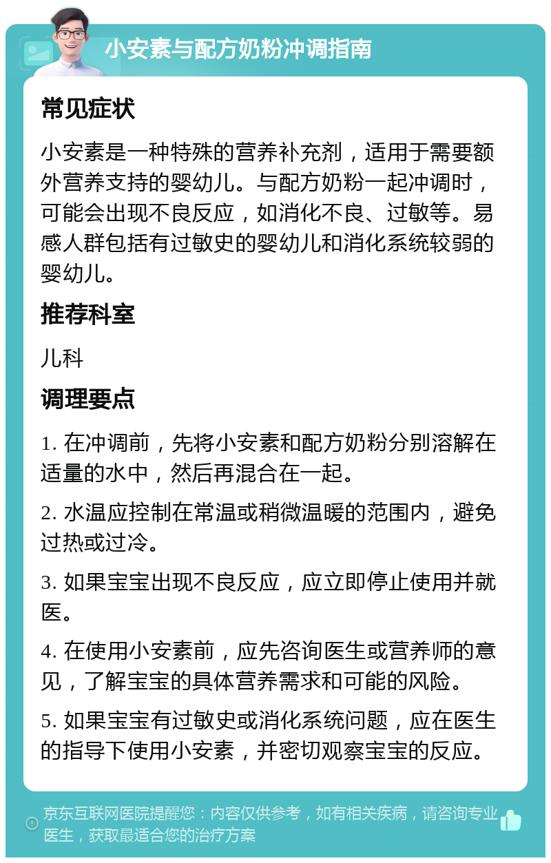 小安素与配方奶粉冲调指南 常见症状 小安素是一种特殊的营养补充剂，适用于需要额外营养支持的婴幼儿。与配方奶粉一起冲调时，可能会出现不良反应，如消化不良、过敏等。易感人群包括有过敏史的婴幼儿和消化系统较弱的婴幼儿。 推荐科室 儿科 调理要点 1. 在冲调前，先将小安素和配方奶粉分别溶解在适量的水中，然后再混合在一起。 2. 水温应控制在常温或稍微温暖的范围内，避免过热或过冷。 3. 如果宝宝出现不良反应，应立即停止使用并就医。 4. 在使用小安素前，应先咨询医生或营养师的意见，了解宝宝的具体营养需求和可能的风险。 5. 如果宝宝有过敏史或消化系统问题，应在医生的指导下使用小安素，并密切观察宝宝的反应。