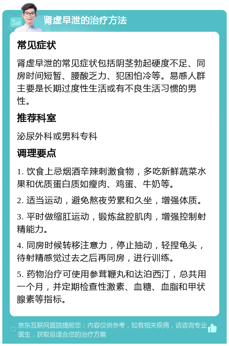 肾虚早泄的治疗方法 常见症状 肾虚早泄的常见症状包括阴茎勃起硬度不足、同房时间短暂、腰酸乏力、犯困怕冷等。易感人群主要是长期过度性生活或有不良生活习惯的男性。 推荐科室 泌尿外科或男科专科 调理要点 1. 饮食上忌烟酒辛辣刺激食物，多吃新鲜蔬菜水果和优质蛋白质如瘦肉、鸡蛋、牛奶等。 2. 适当运动，避免熬夜劳累和久坐，增强体质。 3. 平时做缩肛运动，锻炼盆腔肌肉，增强控制射精能力。 4. 同房时候转移注意力，停止抽动，轻捏龟头，待射精感觉过去之后再同房，进行训练。 5. 药物治疗可使用参茸鞭丸和达泊西汀，总共用一个月，并定期检查性激素、血糖、血脂和甲状腺素等指标。