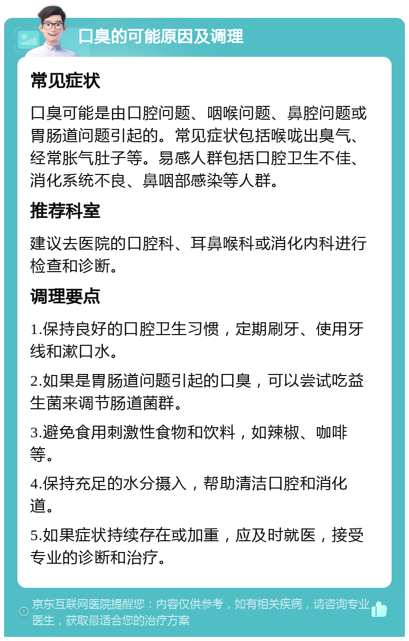 口臭的可能原因及调理 常见症状 口臭可能是由口腔问题、咽喉问题、鼻腔问题或胃肠道问题引起的。常见症状包括喉咙出臭气、经常胀气肚子等。易感人群包括口腔卫生不佳、消化系统不良、鼻咽部感染等人群。 推荐科室 建议去医院的口腔科、耳鼻喉科或消化内科进行检查和诊断。 调理要点 1.保持良好的口腔卫生习惯，定期刷牙、使用牙线和漱口水。 2.如果是胃肠道问题引起的口臭，可以尝试吃益生菌来调节肠道菌群。 3.避免食用刺激性食物和饮料，如辣椒、咖啡等。 4.保持充足的水分摄入，帮助清洁口腔和消化道。 5.如果症状持续存在或加重，应及时就医，接受专业的诊断和治疗。