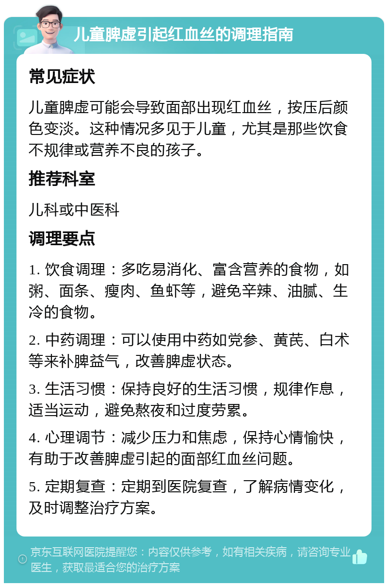 儿童脾虚引起红血丝的调理指南 常见症状 儿童脾虚可能会导致面部出现红血丝，按压后颜色变淡。这种情况多见于儿童，尤其是那些饮食不规律或营养不良的孩子。 推荐科室 儿科或中医科 调理要点 1. 饮食调理：多吃易消化、富含营养的食物，如粥、面条、瘦肉、鱼虾等，避免辛辣、油腻、生冷的食物。 2. 中药调理：可以使用中药如党参、黄芪、白术等来补脾益气，改善脾虚状态。 3. 生活习惯：保持良好的生活习惯，规律作息，适当运动，避免熬夜和过度劳累。 4. 心理调节：减少压力和焦虑，保持心情愉快，有助于改善脾虚引起的面部红血丝问题。 5. 定期复查：定期到医院复查，了解病情变化，及时调整治疗方案。