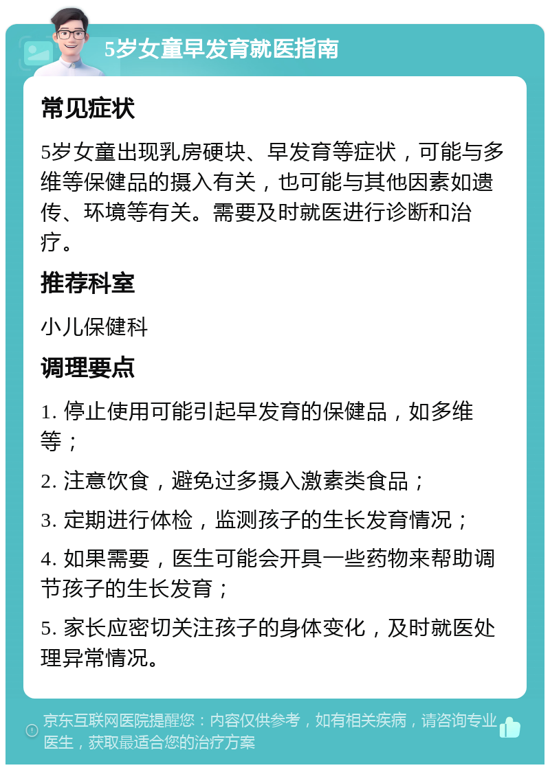 5岁女童早发育就医指南 常见症状 5岁女童出现乳房硬块、早发育等症状，可能与多维等保健品的摄入有关，也可能与其他因素如遗传、环境等有关。需要及时就医进行诊断和治疗。 推荐科室 小儿保健科 调理要点 1. 停止使用可能引起早发育的保健品，如多维等； 2. 注意饮食，避免过多摄入激素类食品； 3. 定期进行体检，监测孩子的生长发育情况； 4. 如果需要，医生可能会开具一些药物来帮助调节孩子的生长发育； 5. 家长应密切关注孩子的身体变化，及时就医处理异常情况。