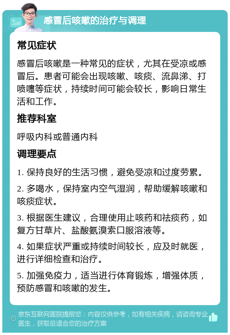 感冒后咳嗽的治疗与调理 常见症状 感冒后咳嗽是一种常见的症状，尤其在受凉或感冒后。患者可能会出现咳嗽、咳痰、流鼻涕、打喷嚏等症状，持续时间可能会较长，影响日常生活和工作。 推荐科室 呼吸内科或普通内科 调理要点 1. 保持良好的生活习惯，避免受凉和过度劳累。 2. 多喝水，保持室内空气湿润，帮助缓解咳嗽和咳痰症状。 3. 根据医生建议，合理使用止咳药和祛痰药，如复方甘草片、盐酸氨溴索口服溶液等。 4. 如果症状严重或持续时间较长，应及时就医，进行详细检查和治疗。 5. 加强免疫力，适当进行体育锻炼，增强体质，预防感冒和咳嗽的发生。