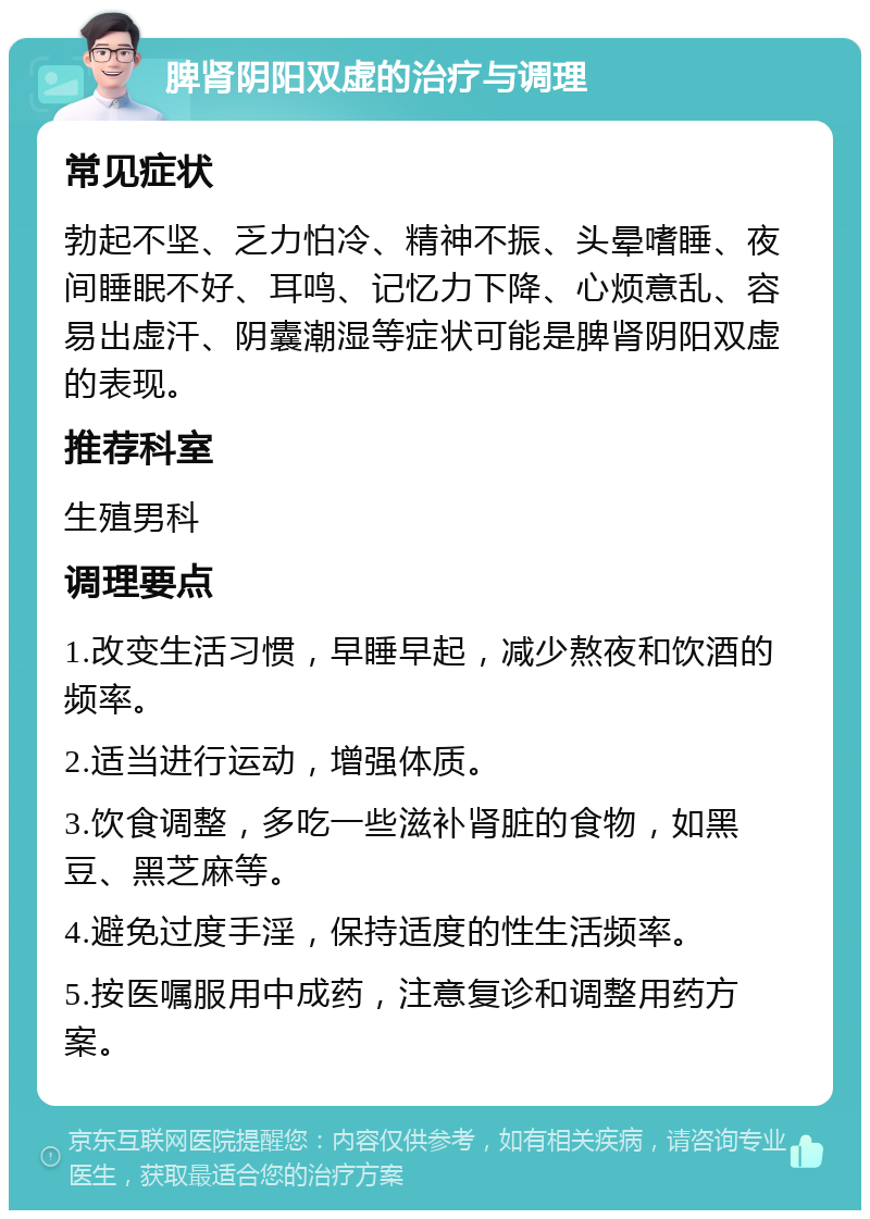 脾肾阴阳双虚的治疗与调理 常见症状 勃起不坚、乏力怕冷、精神不振、头晕嗜睡、夜间睡眠不好、耳鸣、记忆力下降、心烦意乱、容易出虚汗、阴囊潮湿等症状可能是脾肾阴阳双虚的表现。 推荐科室 生殖男科 调理要点 1.改变生活习惯，早睡早起，减少熬夜和饮酒的频率。 2.适当进行运动，增强体质。 3.饮食调整，多吃一些滋补肾脏的食物，如黑豆、黑芝麻等。 4.避免过度手淫，保持适度的性生活频率。 5.按医嘱服用中成药，注意复诊和调整用药方案。