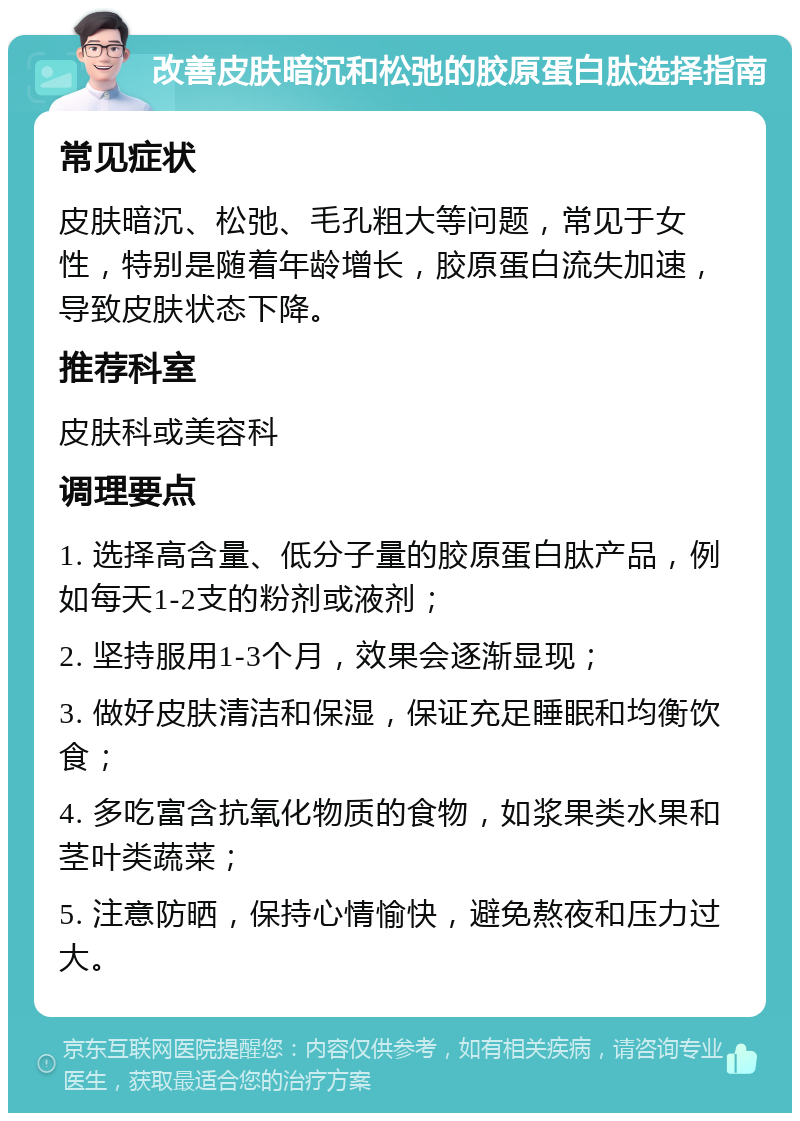 改善皮肤暗沉和松弛的胶原蛋白肽选择指南 常见症状 皮肤暗沉、松弛、毛孔粗大等问题，常见于女性，特别是随着年龄增长，胶原蛋白流失加速，导致皮肤状态下降。 推荐科室 皮肤科或美容科 调理要点 1. 选择高含量、低分子量的胶原蛋白肽产品，例如每天1-2支的粉剂或液剂； 2. 坚持服用1-3个月，效果会逐渐显现； 3. 做好皮肤清洁和保湿，保证充足睡眠和均衡饮食； 4. 多吃富含抗氧化物质的食物，如浆果类水果和茎叶类蔬菜； 5. 注意防晒，保持心情愉快，避免熬夜和压力过大。