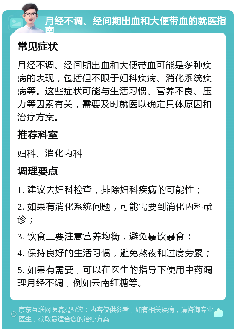 月经不调、经间期出血和大便带血的就医指南 常见症状 月经不调、经间期出血和大便带血可能是多种疾病的表现，包括但不限于妇科疾病、消化系统疾病等。这些症状可能与生活习惯、营养不良、压力等因素有关，需要及时就医以确定具体原因和治疗方案。 推荐科室 妇科、消化内科 调理要点 1. 建议去妇科检查，排除妇科疾病的可能性； 2. 如果有消化系统问题，可能需要到消化内科就诊； 3. 饮食上要注意营养均衡，避免暴饮暴食； 4. 保持良好的生活习惯，避免熬夜和过度劳累； 5. 如果有需要，可以在医生的指导下使用中药调理月经不调，例如云南红糖等。