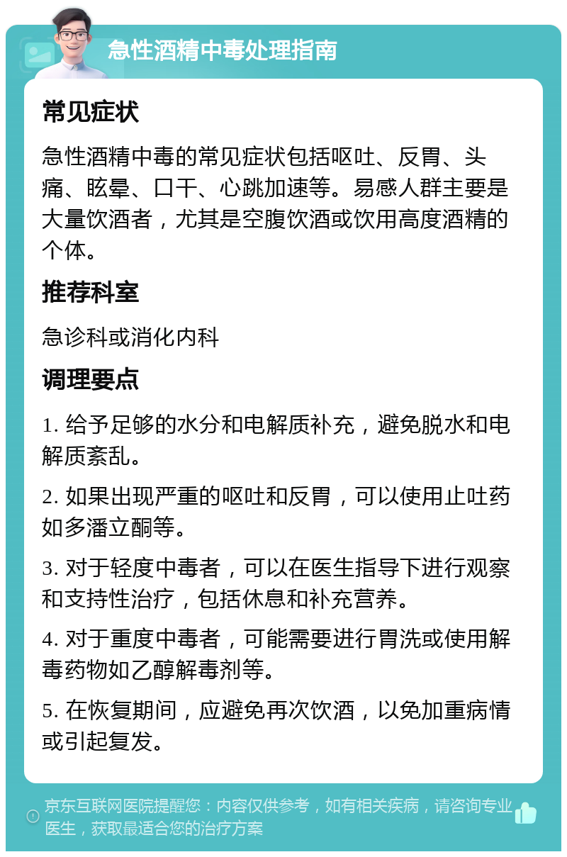 急性酒精中毒处理指南 常见症状 急性酒精中毒的常见症状包括呕吐、反胃、头痛、眩晕、口干、心跳加速等。易感人群主要是大量饮酒者，尤其是空腹饮酒或饮用高度酒精的个体。 推荐科室 急诊科或消化内科 调理要点 1. 给予足够的水分和电解质补充，避免脱水和电解质紊乱。 2. 如果出现严重的呕吐和反胃，可以使用止吐药如多潘立酮等。 3. 对于轻度中毒者，可以在医生指导下进行观察和支持性治疗，包括休息和补充营养。 4. 对于重度中毒者，可能需要进行胃洗或使用解毒药物如乙醇解毒剂等。 5. 在恢复期间，应避免再次饮酒，以免加重病情或引起复发。