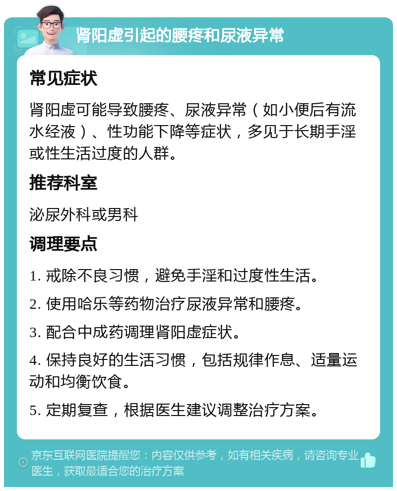 肾阳虚引起的腰疼和尿液异常 常见症状 肾阳虚可能导致腰疼、尿液异常（如小便后有流水经液）、性功能下降等症状，多见于长期手淫或性生活过度的人群。 推荐科室 泌尿外科或男科 调理要点 1. 戒除不良习惯，避免手淫和过度性生活。 2. 使用哈乐等药物治疗尿液异常和腰疼。 3. 配合中成药调理肾阳虚症状。 4. 保持良好的生活习惯，包括规律作息、适量运动和均衡饮食。 5. 定期复查，根据医生建议调整治疗方案。