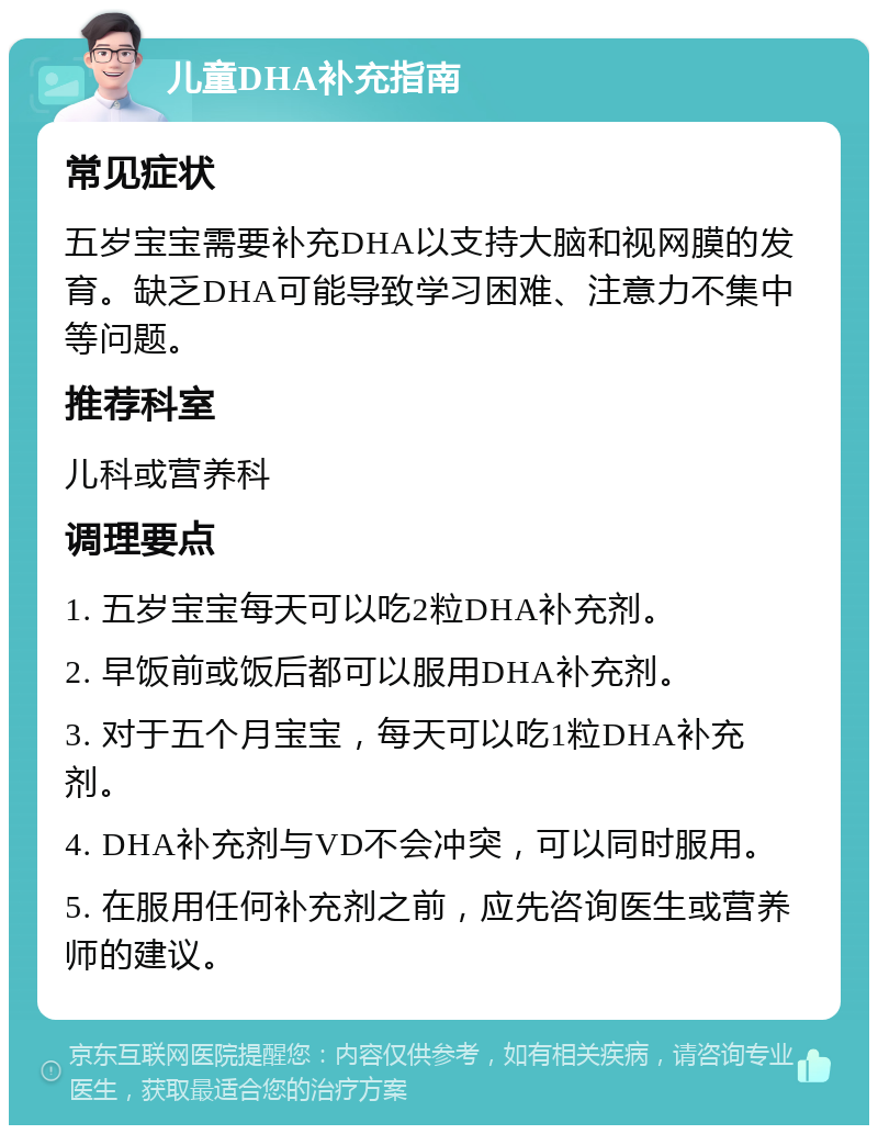 儿童DHA补充指南 常见症状 五岁宝宝需要补充DHA以支持大脑和视网膜的发育。缺乏DHA可能导致学习困难、注意力不集中等问题。 推荐科室 儿科或营养科 调理要点 1. 五岁宝宝每天可以吃2粒DHA补充剂。 2. 早饭前或饭后都可以服用DHA补充剂。 3. 对于五个月宝宝，每天可以吃1粒DHA补充剂。 4. DHA补充剂与VD不会冲突，可以同时服用。 5. 在服用任何补充剂之前，应先咨询医生或营养师的建议。