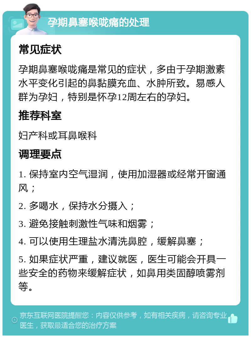 孕期鼻塞喉咙痛的处理 常见症状 孕期鼻塞喉咙痛是常见的症状，多由于孕期激素水平变化引起的鼻黏膜充血、水肿所致。易感人群为孕妇，特别是怀孕12周左右的孕妇。 推荐科室 妇产科或耳鼻喉科 调理要点 1. 保持室内空气湿润，使用加湿器或经常开窗通风； 2. 多喝水，保持水分摄入； 3. 避免接触刺激性气味和烟雾； 4. 可以使用生理盐水清洗鼻腔，缓解鼻塞； 5. 如果症状严重，建议就医，医生可能会开具一些安全的药物来缓解症状，如鼻用类固醇喷雾剂等。