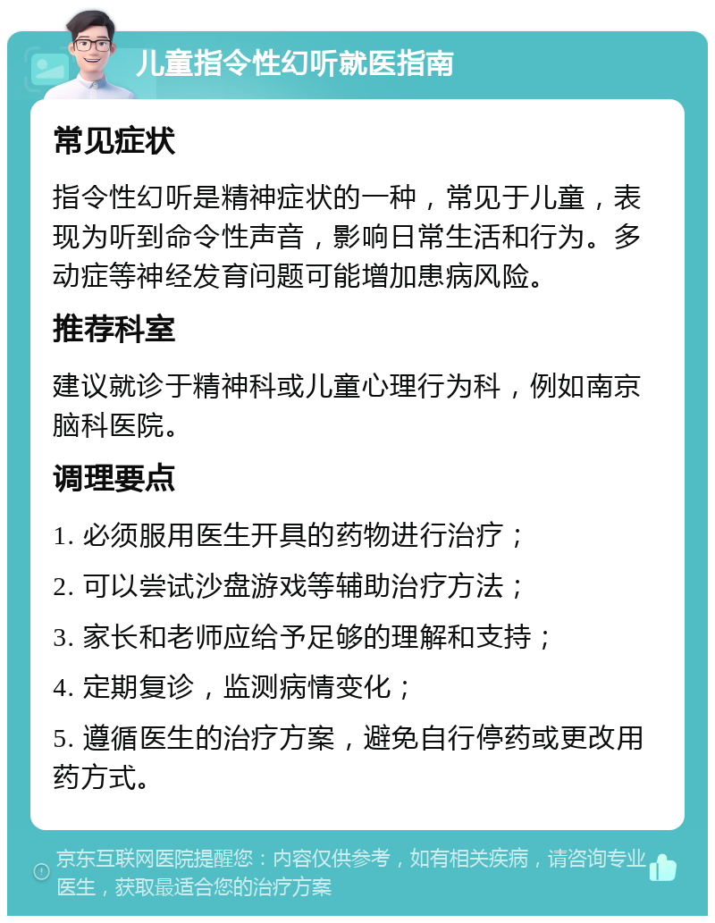 儿童指令性幻听就医指南 常见症状 指令性幻听是精神症状的一种，常见于儿童，表现为听到命令性声音，影响日常生活和行为。多动症等神经发育问题可能增加患病风险。 推荐科室 建议就诊于精神科或儿童心理行为科，例如南京脑科医院。 调理要点 1. 必须服用医生开具的药物进行治疗； 2. 可以尝试沙盘游戏等辅助治疗方法； 3. 家长和老师应给予足够的理解和支持； 4. 定期复诊，监测病情变化； 5. 遵循医生的治疗方案，避免自行停药或更改用药方式。