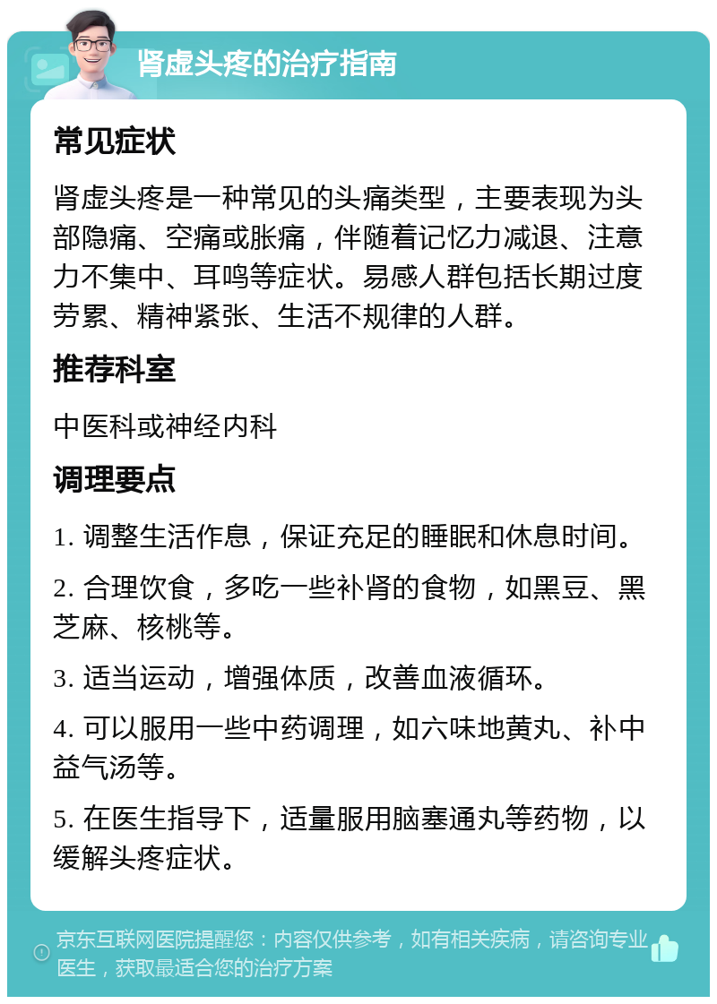 肾虚头疼的治疗指南 常见症状 肾虚头疼是一种常见的头痛类型，主要表现为头部隐痛、空痛或胀痛，伴随着记忆力减退、注意力不集中、耳鸣等症状。易感人群包括长期过度劳累、精神紧张、生活不规律的人群。 推荐科室 中医科或神经内科 调理要点 1. 调整生活作息，保证充足的睡眠和休息时间。 2. 合理饮食，多吃一些补肾的食物，如黑豆、黑芝麻、核桃等。 3. 适当运动，增强体质，改善血液循环。 4. 可以服用一些中药调理，如六味地黄丸、补中益气汤等。 5. 在医生指导下，适量服用脑塞通丸等药物，以缓解头疼症状。