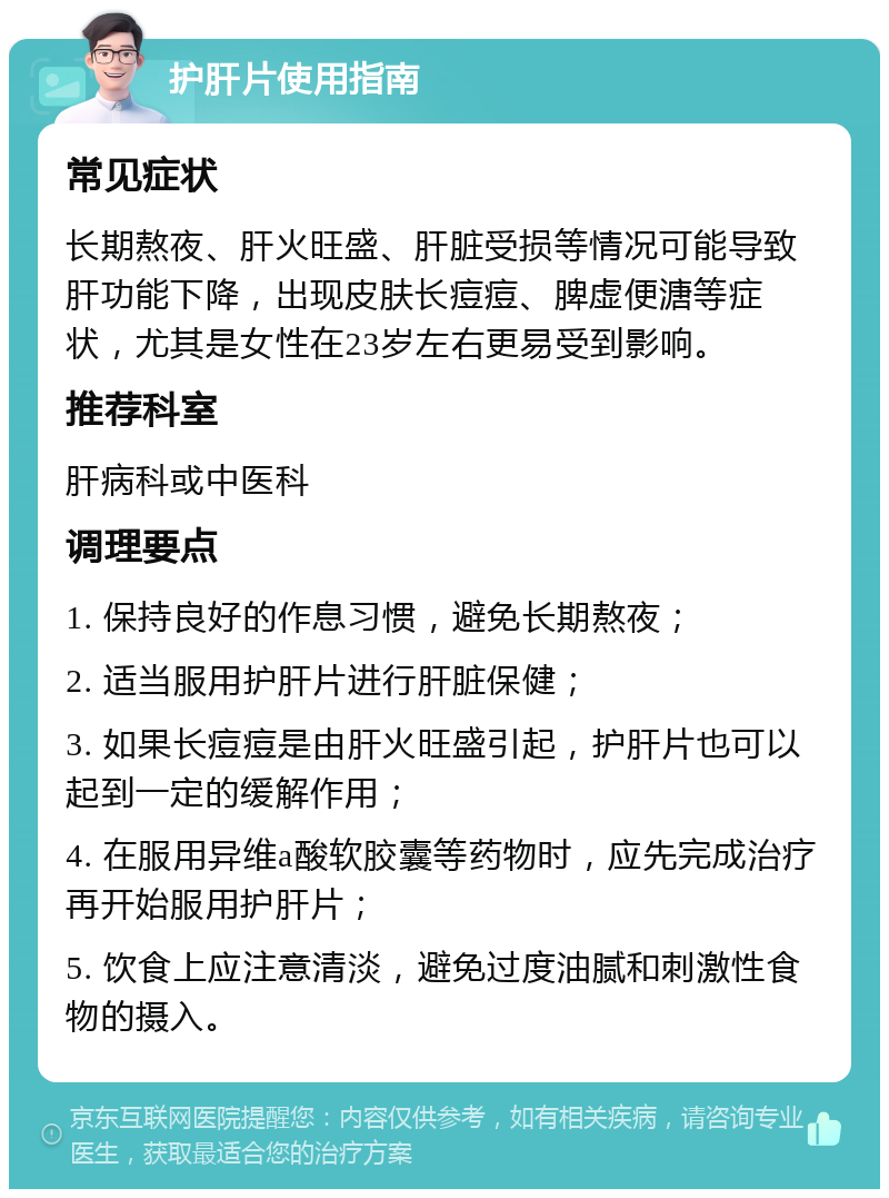 护肝片使用指南 常见症状 长期熬夜、肝火旺盛、肝脏受损等情况可能导致肝功能下降，出现皮肤长痘痘、脾虚便溏等症状，尤其是女性在23岁左右更易受到影响。 推荐科室 肝病科或中医科 调理要点 1. 保持良好的作息习惯，避免长期熬夜； 2. 适当服用护肝片进行肝脏保健； 3. 如果长痘痘是由肝火旺盛引起，护肝片也可以起到一定的缓解作用； 4. 在服用异维a酸软胶囊等药物时，应先完成治疗再开始服用护肝片； 5. 饮食上应注意清淡，避免过度油腻和刺激性食物的摄入。