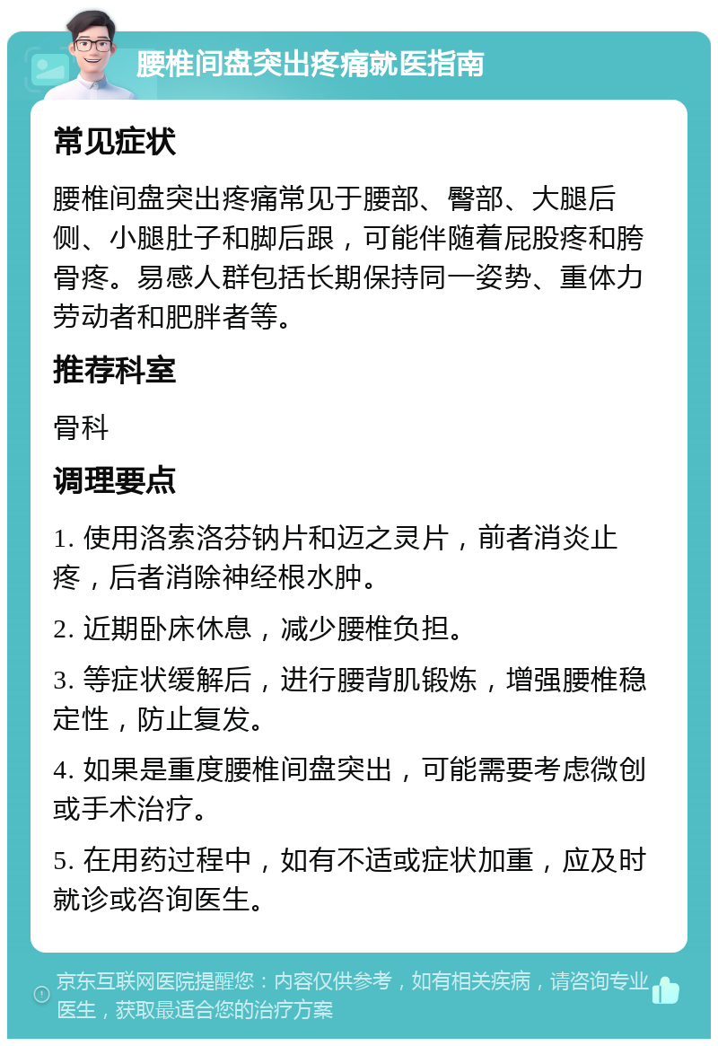 腰椎间盘突出疼痛就医指南 常见症状 腰椎间盘突出疼痛常见于腰部、臀部、大腿后侧、小腿肚子和脚后跟，可能伴随着屁股疼和胯骨疼。易感人群包括长期保持同一姿势、重体力劳动者和肥胖者等。 推荐科室 骨科 调理要点 1. 使用洛索洛芬钠片和迈之灵片，前者消炎止疼，后者消除神经根水肿。 2. 近期卧床休息，减少腰椎负担。 3. 等症状缓解后，进行腰背肌锻炼，增强腰椎稳定性，防止复发。 4. 如果是重度腰椎间盘突出，可能需要考虑微创或手术治疗。 5. 在用药过程中，如有不适或症状加重，应及时就诊或咨询医生。