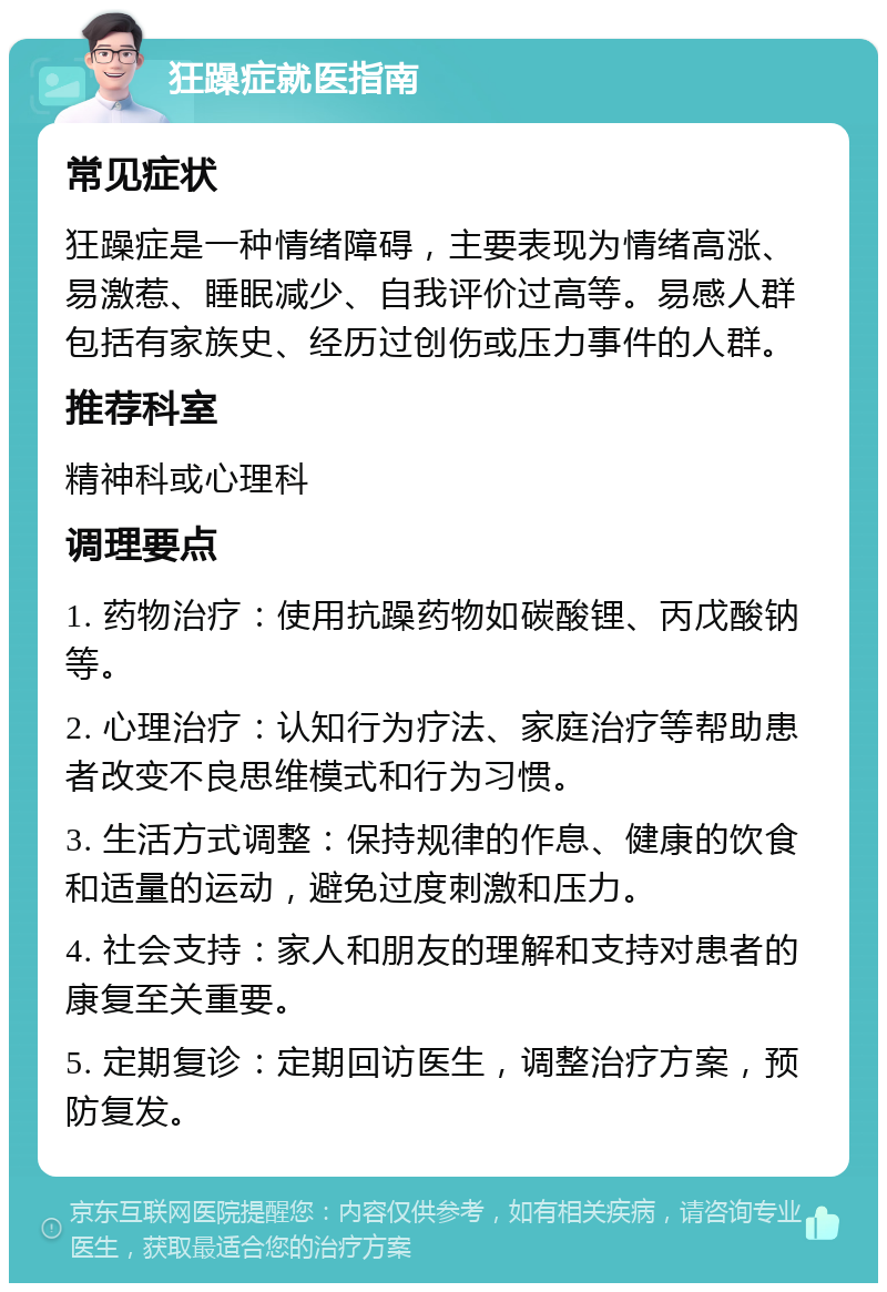 狂躁症就医指南 常见症状 狂躁症是一种情绪障碍，主要表现为情绪高涨、易激惹、睡眠减少、自我评价过高等。易感人群包括有家族史、经历过创伤或压力事件的人群。 推荐科室 精神科或心理科 调理要点 1. 药物治疗：使用抗躁药物如碳酸锂、丙戊酸钠等。 2. 心理治疗：认知行为疗法、家庭治疗等帮助患者改变不良思维模式和行为习惯。 3. 生活方式调整：保持规律的作息、健康的饮食和适量的运动，避免过度刺激和压力。 4. 社会支持：家人和朋友的理解和支持对患者的康复至关重要。 5. 定期复诊：定期回访医生，调整治疗方案，预防复发。