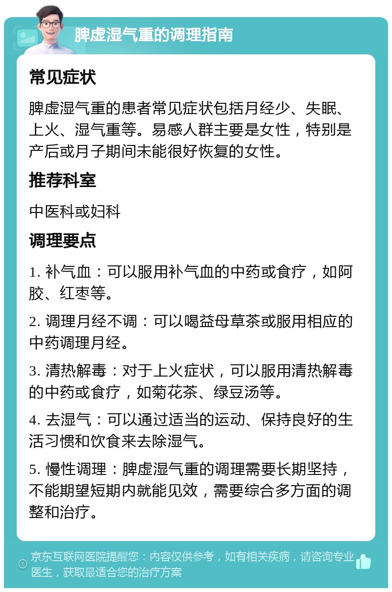 脾虚湿气重的调理指南 常见症状 脾虚湿气重的患者常见症状包括月经少、失眠、上火、湿气重等。易感人群主要是女性，特别是产后或月子期间未能很好恢复的女性。 推荐科室 中医科或妇科 调理要点 1. 补气血：可以服用补气血的中药或食疗，如阿胶、红枣等。 2. 调理月经不调：可以喝益母草茶或服用相应的中药调理月经。 3. 清热解毒：对于上火症状，可以服用清热解毒的中药或食疗，如菊花茶、绿豆汤等。 4. 去湿气：可以通过适当的运动、保持良好的生活习惯和饮食来去除湿气。 5. 慢性调理：脾虚湿气重的调理需要长期坚持，不能期望短期内就能见效，需要综合多方面的调整和治疗。