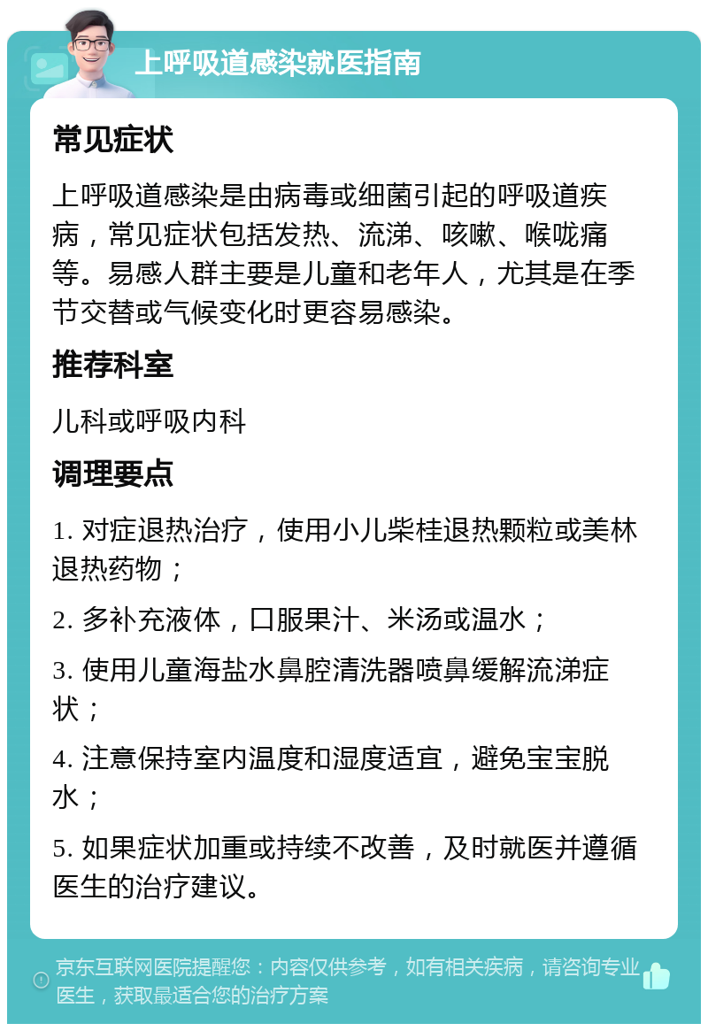 上呼吸道感染就医指南 常见症状 上呼吸道感染是由病毒或细菌引起的呼吸道疾病，常见症状包括发热、流涕、咳嗽、喉咙痛等。易感人群主要是儿童和老年人，尤其是在季节交替或气候变化时更容易感染。 推荐科室 儿科或呼吸内科 调理要点 1. 对症退热治疗，使用小儿柴桂退热颗粒或美林退热药物； 2. 多补充液体，口服果汁、米汤或温水； 3. 使用儿童海盐水鼻腔清洗器喷鼻缓解流涕症状； 4. 注意保持室内温度和湿度适宜，避免宝宝脱水； 5. 如果症状加重或持续不改善，及时就医并遵循医生的治疗建议。