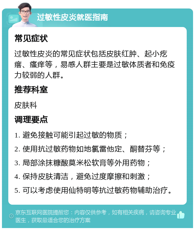 过敏性皮炎就医指南 常见症状 过敏性皮炎的常见症状包括皮肤红肿、起小疙瘩、瘙痒等，易感人群主要是过敏体质者和免疫力较弱的人群。 推荐科室 皮肤科 调理要点 1. 避免接触可能引起过敏的物质； 2. 使用抗过敏药物如地氯雷他定、酮替芬等； 3. 局部涂抹糠酸莫米松软膏等外用药物； 4. 保持皮肤清洁，避免过度摩擦和刺激； 5. 可以考虑使用仙特明等抗过敏药物辅助治疗。