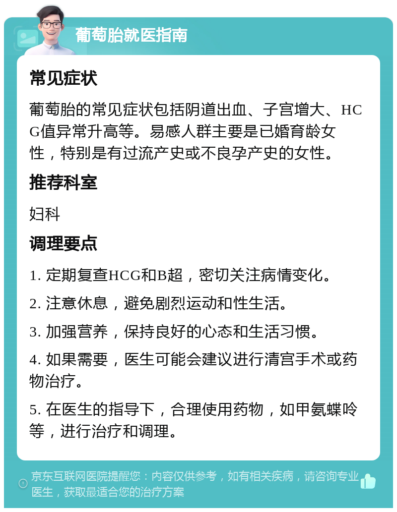 葡萄胎就医指南 常见症状 葡萄胎的常见症状包括阴道出血、子宫增大、HCG值异常升高等。易感人群主要是已婚育龄女性，特别是有过流产史或不良孕产史的女性。 推荐科室 妇科 调理要点 1. 定期复查HCG和B超，密切关注病情变化。 2. 注意休息，避免剧烈运动和性生活。 3. 加强营养，保持良好的心态和生活习惯。 4. 如果需要，医生可能会建议进行清宫手术或药物治疗。 5. 在医生的指导下，合理使用药物，如甲氨蝶呤等，进行治疗和调理。