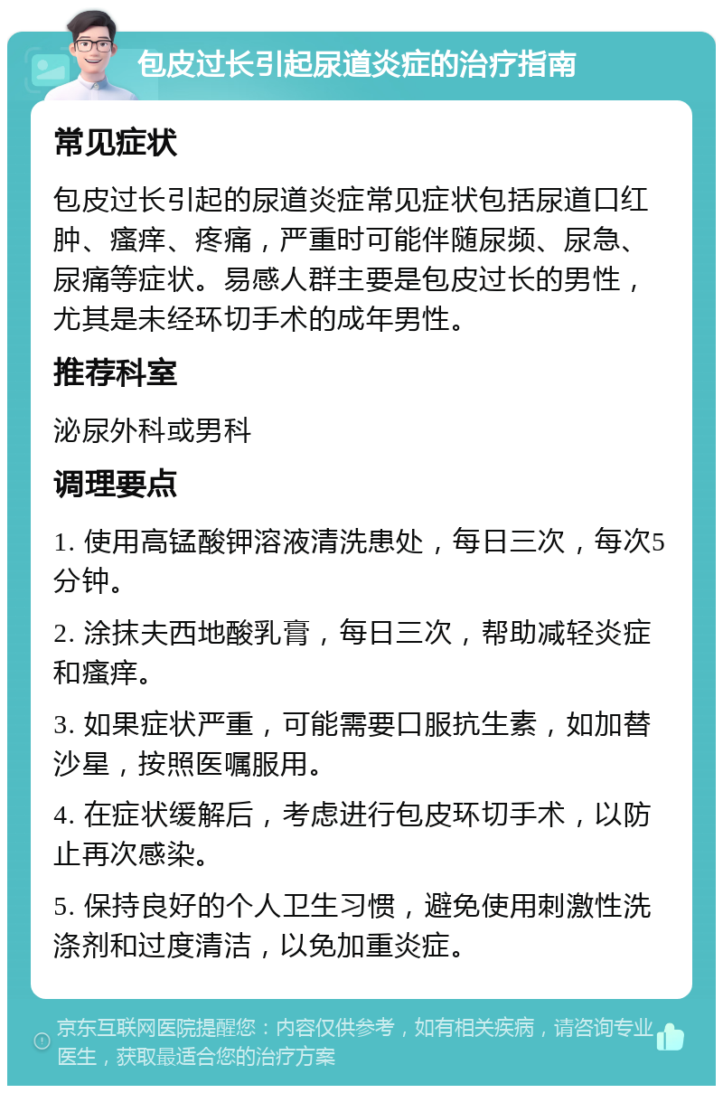 包皮过长引起尿道炎症的治疗指南 常见症状 包皮过长引起的尿道炎症常见症状包括尿道口红肿、瘙痒、疼痛，严重时可能伴随尿频、尿急、尿痛等症状。易感人群主要是包皮过长的男性，尤其是未经环切手术的成年男性。 推荐科室 泌尿外科或男科 调理要点 1. 使用高锰酸钾溶液清洗患处，每日三次，每次5分钟。 2. 涂抹夫西地酸乳膏，每日三次，帮助减轻炎症和瘙痒。 3. 如果症状严重，可能需要口服抗生素，如加替沙星，按照医嘱服用。 4. 在症状缓解后，考虑进行包皮环切手术，以防止再次感染。 5. 保持良好的个人卫生习惯，避免使用刺激性洗涤剂和过度清洁，以免加重炎症。