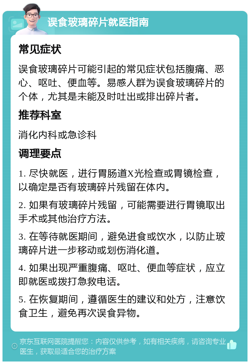 误食玻璃碎片就医指南 常见症状 误食玻璃碎片可能引起的常见症状包括腹痛、恶心、呕吐、便血等。易感人群为误食玻璃碎片的个体，尤其是未能及时吐出或排出碎片者。 推荐科室 消化内科或急诊科 调理要点 1. 尽快就医，进行胃肠道X光检查或胃镜检查，以确定是否有玻璃碎片残留在体内。 2. 如果有玻璃碎片残留，可能需要进行胃镜取出手术或其他治疗方法。 3. 在等待就医期间，避免进食或饮水，以防止玻璃碎片进一步移动或划伤消化道。 4. 如果出现严重腹痛、呕吐、便血等症状，应立即就医或拨打急救电话。 5. 在恢复期间，遵循医生的建议和处方，注意饮食卫生，避免再次误食异物。