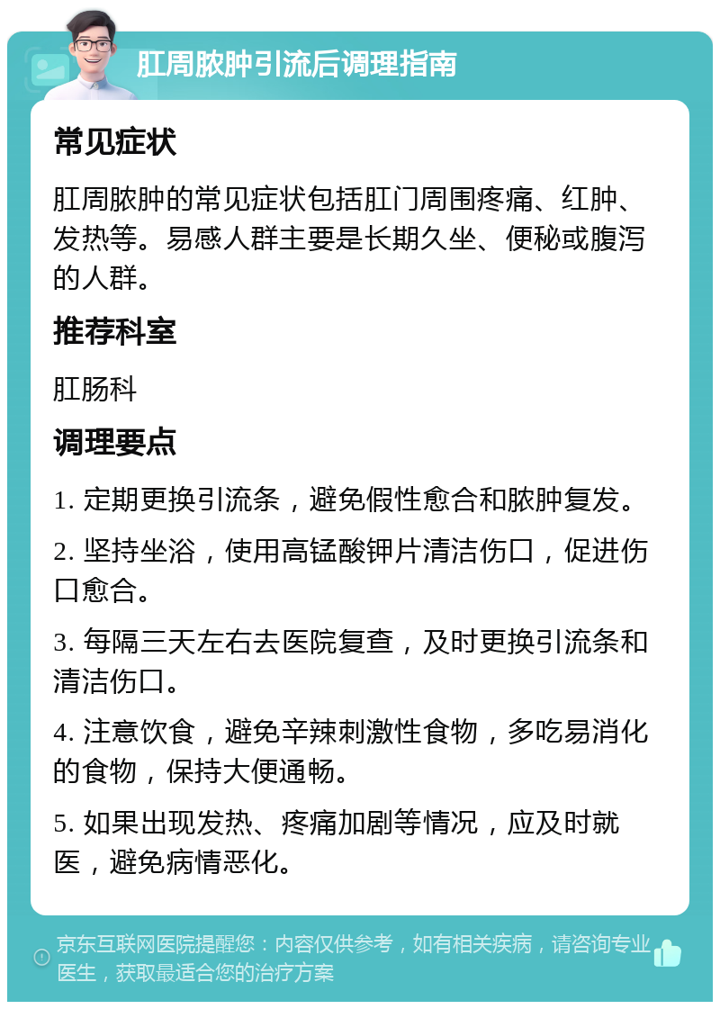 肛周脓肿引流后调理指南 常见症状 肛周脓肿的常见症状包括肛门周围疼痛、红肿、发热等。易感人群主要是长期久坐、便秘或腹泻的人群。 推荐科室 肛肠科 调理要点 1. 定期更换引流条，避免假性愈合和脓肿复发。 2. 坚持坐浴，使用高锰酸钾片清洁伤口，促进伤口愈合。 3. 每隔三天左右去医院复查，及时更换引流条和清洁伤口。 4. 注意饮食，避免辛辣刺激性食物，多吃易消化的食物，保持大便通畅。 5. 如果出现发热、疼痛加剧等情况，应及时就医，避免病情恶化。