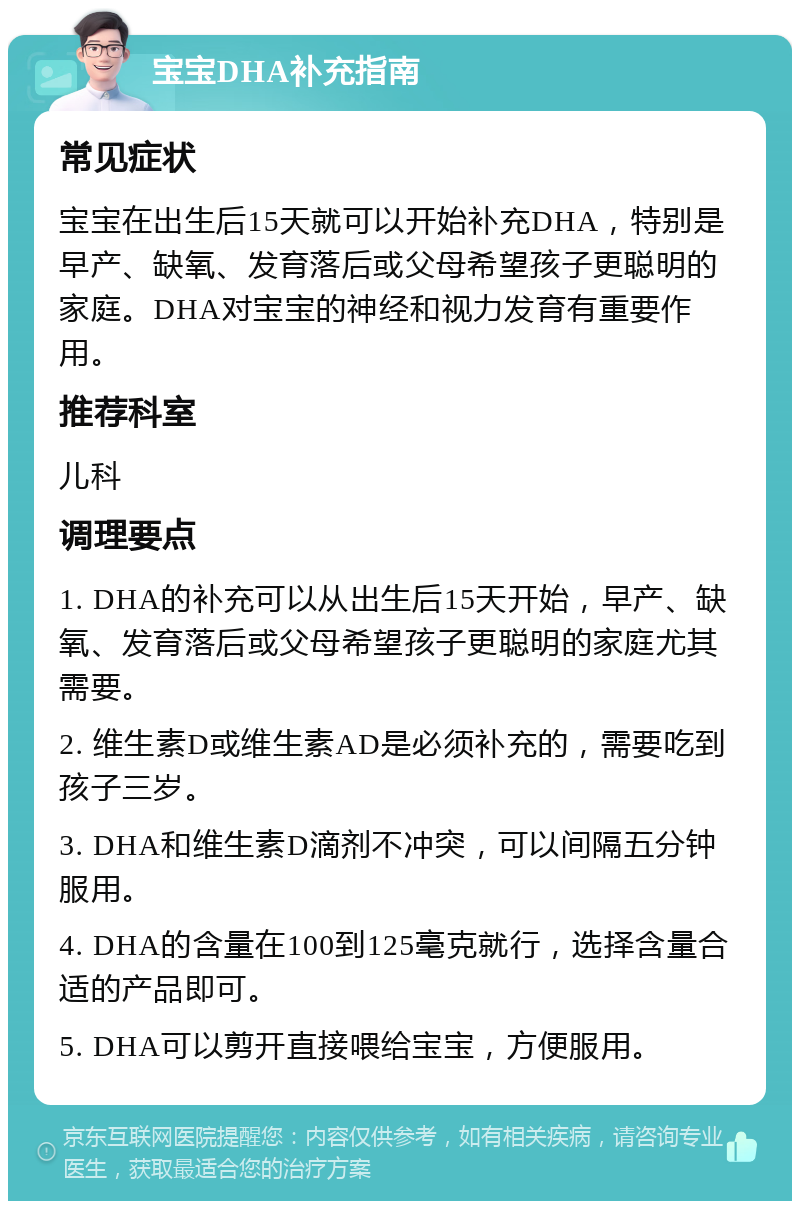 宝宝DHA补充指南 常见症状 宝宝在出生后15天就可以开始补充DHA，特别是早产、缺氧、发育落后或父母希望孩子更聪明的家庭。DHA对宝宝的神经和视力发育有重要作用。 推荐科室 儿科 调理要点 1. DHA的补充可以从出生后15天开始，早产、缺氧、发育落后或父母希望孩子更聪明的家庭尤其需要。 2. 维生素D或维生素AD是必须补充的，需要吃到孩子三岁。 3. DHA和维生素D滴剂不冲突，可以间隔五分钟服用。 4. DHA的含量在100到125毫克就行，选择含量合适的产品即可。 5. DHA可以剪开直接喂给宝宝，方便服用。