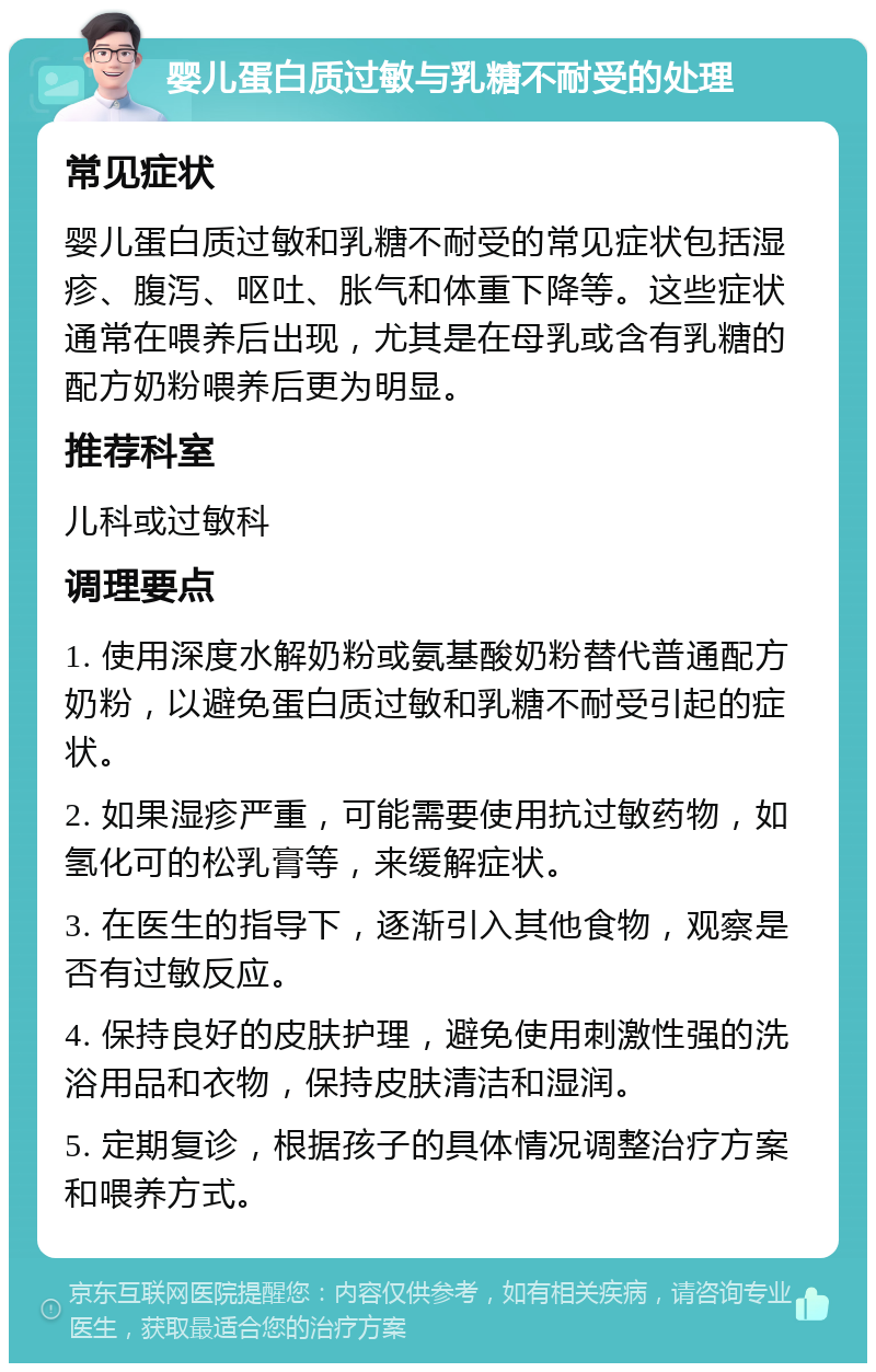 婴儿蛋白质过敏与乳糖不耐受的处理 常见症状 婴儿蛋白质过敏和乳糖不耐受的常见症状包括湿疹、腹泻、呕吐、胀气和体重下降等。这些症状通常在喂养后出现，尤其是在母乳或含有乳糖的配方奶粉喂养后更为明显。 推荐科室 儿科或过敏科 调理要点 1. 使用深度水解奶粉或氨基酸奶粉替代普通配方奶粉，以避免蛋白质过敏和乳糖不耐受引起的症状。 2. 如果湿疹严重，可能需要使用抗过敏药物，如氢化可的松乳膏等，来缓解症状。 3. 在医生的指导下，逐渐引入其他食物，观察是否有过敏反应。 4. 保持良好的皮肤护理，避免使用刺激性强的洗浴用品和衣物，保持皮肤清洁和湿润。 5. 定期复诊，根据孩子的具体情况调整治疗方案和喂养方式。