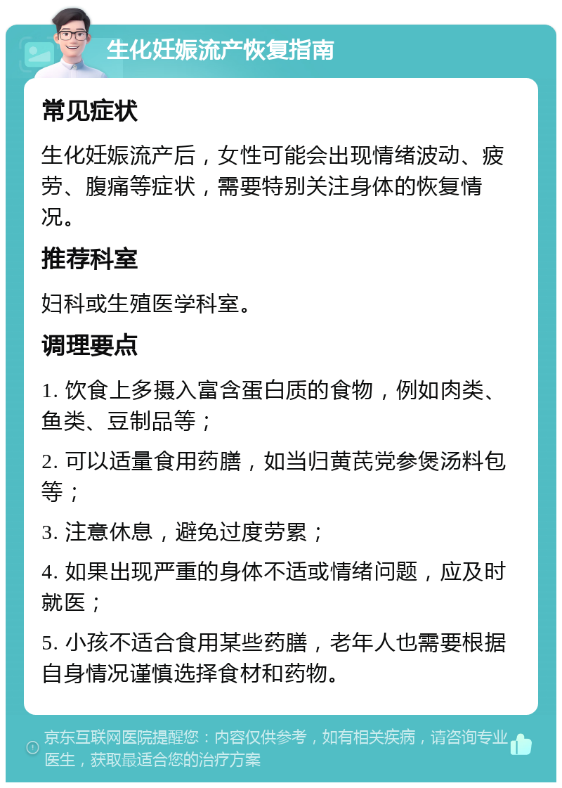 生化妊娠流产恢复指南 常见症状 生化妊娠流产后，女性可能会出现情绪波动、疲劳、腹痛等症状，需要特别关注身体的恢复情况。 推荐科室 妇科或生殖医学科室。 调理要点 1. 饮食上多摄入富含蛋白质的食物，例如肉类、鱼类、豆制品等； 2. 可以适量食用药膳，如当归黄芪党参煲汤料包等； 3. 注意休息，避免过度劳累； 4. 如果出现严重的身体不适或情绪问题，应及时就医； 5. 小孩不适合食用某些药膳，老年人也需要根据自身情况谨慎选择食材和药物。