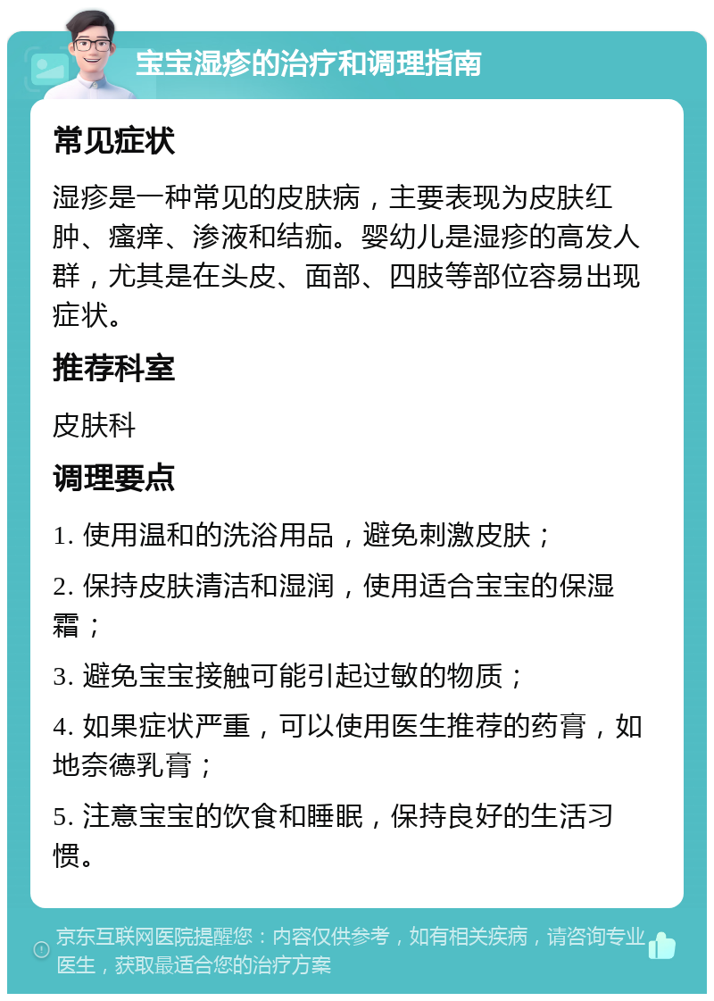 宝宝湿疹的治疗和调理指南 常见症状 湿疹是一种常见的皮肤病，主要表现为皮肤红肿、瘙痒、渗液和结痂。婴幼儿是湿疹的高发人群，尤其是在头皮、面部、四肢等部位容易出现症状。 推荐科室 皮肤科 调理要点 1. 使用温和的洗浴用品，避免刺激皮肤； 2. 保持皮肤清洁和湿润，使用适合宝宝的保湿霜； 3. 避免宝宝接触可能引起过敏的物质； 4. 如果症状严重，可以使用医生推荐的药膏，如地奈德乳膏； 5. 注意宝宝的饮食和睡眠，保持良好的生活习惯。