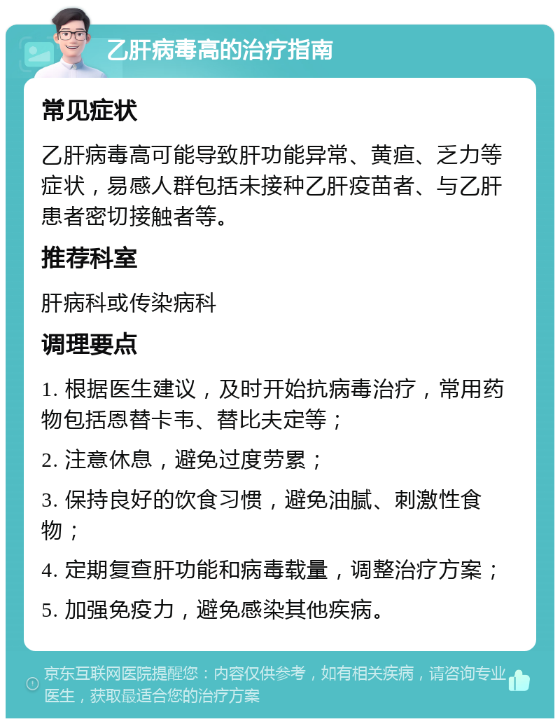 乙肝病毒高的治疗指南 常见症状 乙肝病毒高可能导致肝功能异常、黄疸、乏力等症状，易感人群包括未接种乙肝疫苗者、与乙肝患者密切接触者等。 推荐科室 肝病科或传染病科 调理要点 1. 根据医生建议，及时开始抗病毒治疗，常用药物包括恩替卡韦、替比夫定等； 2. 注意休息，避免过度劳累； 3. 保持良好的饮食习惯，避免油腻、刺激性食物； 4. 定期复查肝功能和病毒载量，调整治疗方案； 5. 加强免疫力，避免感染其他疾病。