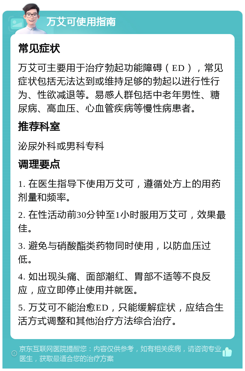 万艾可使用指南 常见症状 万艾可主要用于治疗勃起功能障碍（ED），常见症状包括无法达到或维持足够的勃起以进行性行为、性欲减退等。易感人群包括中老年男性、糖尿病、高血压、心血管疾病等慢性病患者。 推荐科室 泌尿外科或男科专科 调理要点 1. 在医生指导下使用万艾可，遵循处方上的用药剂量和频率。 2. 在性活动前30分钟至1小时服用万艾可，效果最佳。 3. 避免与硝酸酯类药物同时使用，以防血压过低。 4. 如出现头痛、面部潮红、胃部不适等不良反应，应立即停止使用并就医。 5. 万艾可不能治愈ED，只能缓解症状，应结合生活方式调整和其他治疗方法综合治疗。