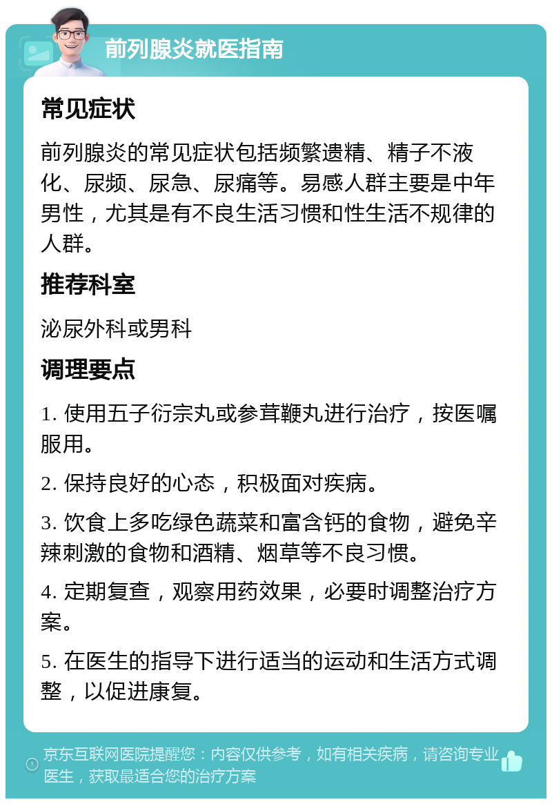 前列腺炎就医指南 常见症状 前列腺炎的常见症状包括频繁遗精、精子不液化、尿频、尿急、尿痛等。易感人群主要是中年男性，尤其是有不良生活习惯和性生活不规律的人群。 推荐科室 泌尿外科或男科 调理要点 1. 使用五子衍宗丸或参茸鞭丸进行治疗，按医嘱服用。 2. 保持良好的心态，积极面对疾病。 3. 饮食上多吃绿色蔬菜和富含钙的食物，避免辛辣刺激的食物和酒精、烟草等不良习惯。 4. 定期复查，观察用药效果，必要时调整治疗方案。 5. 在医生的指导下进行适当的运动和生活方式调整，以促进康复。