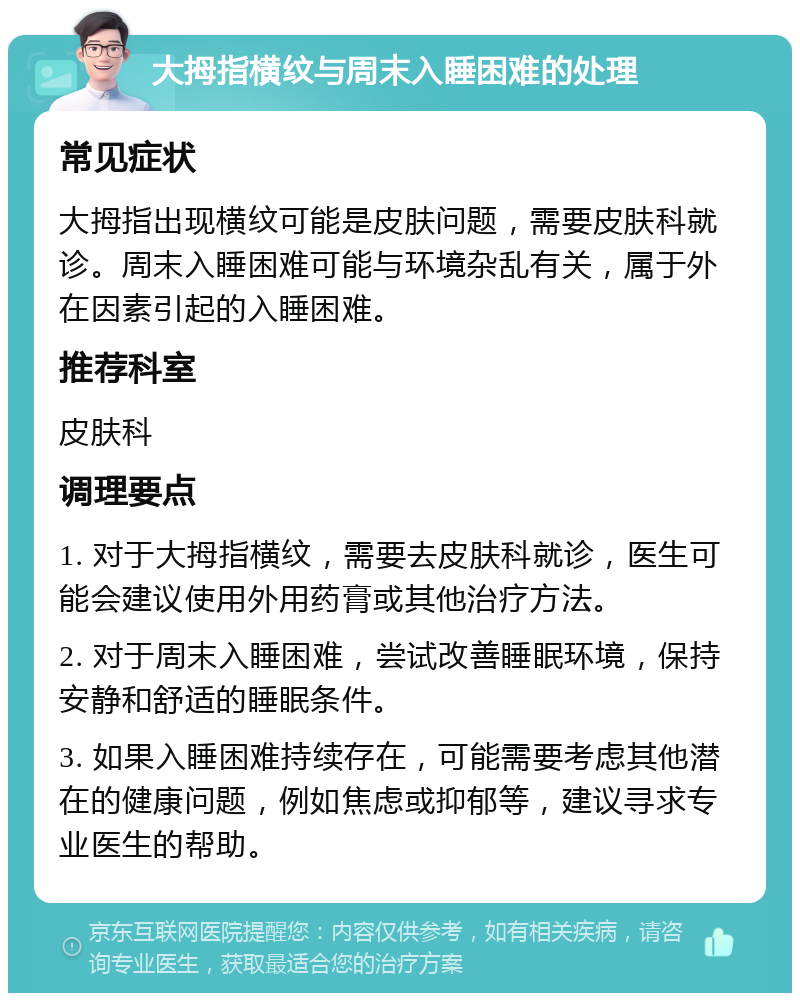 大拇指横纹与周末入睡困难的处理 常见症状 大拇指出现横纹可能是皮肤问题，需要皮肤科就诊。周末入睡困难可能与环境杂乱有关，属于外在因素引起的入睡困难。 推荐科室 皮肤科 调理要点 1. 对于大拇指横纹，需要去皮肤科就诊，医生可能会建议使用外用药膏或其他治疗方法。 2. 对于周末入睡困难，尝试改善睡眠环境，保持安静和舒适的睡眠条件。 3. 如果入睡困难持续存在，可能需要考虑其他潜在的健康问题，例如焦虑或抑郁等，建议寻求专业医生的帮助。