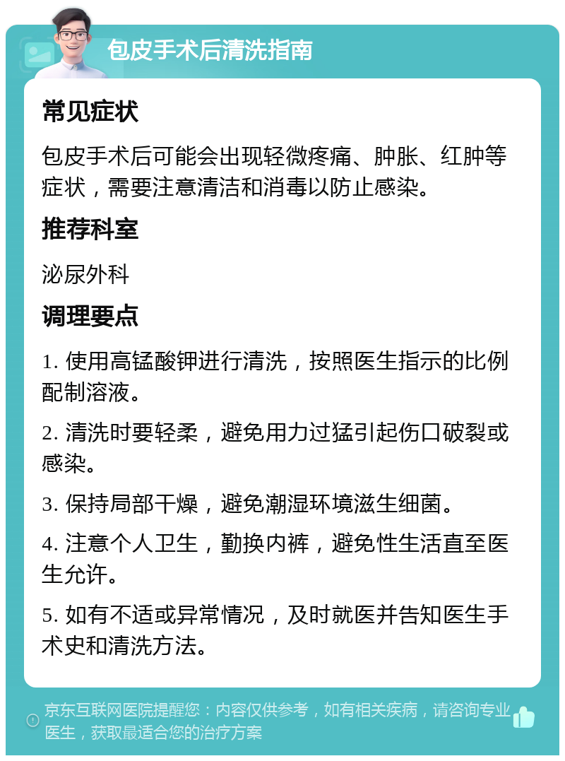 包皮手术后清洗指南 常见症状 包皮手术后可能会出现轻微疼痛、肿胀、红肿等症状，需要注意清洁和消毒以防止感染。 推荐科室 泌尿外科 调理要点 1. 使用高锰酸钾进行清洗，按照医生指示的比例配制溶液。 2. 清洗时要轻柔，避免用力过猛引起伤口破裂或感染。 3. 保持局部干燥，避免潮湿环境滋生细菌。 4. 注意个人卫生，勤换内裤，避免性生活直至医生允许。 5. 如有不适或异常情况，及时就医并告知医生手术史和清洗方法。