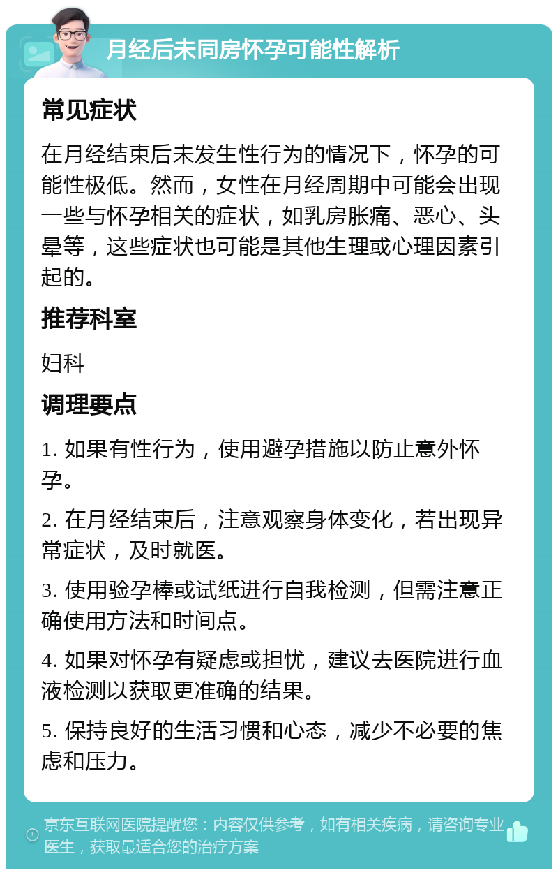 月经后未同房怀孕可能性解析 常见症状 在月经结束后未发生性行为的情况下，怀孕的可能性极低。然而，女性在月经周期中可能会出现一些与怀孕相关的症状，如乳房胀痛、恶心、头晕等，这些症状也可能是其他生理或心理因素引起的。 推荐科室 妇科 调理要点 1. 如果有性行为，使用避孕措施以防止意外怀孕。 2. 在月经结束后，注意观察身体变化，若出现异常症状，及时就医。 3. 使用验孕棒或试纸进行自我检测，但需注意正确使用方法和时间点。 4. 如果对怀孕有疑虑或担忧，建议去医院进行血液检测以获取更准确的结果。 5. 保持良好的生活习惯和心态，减少不必要的焦虑和压力。