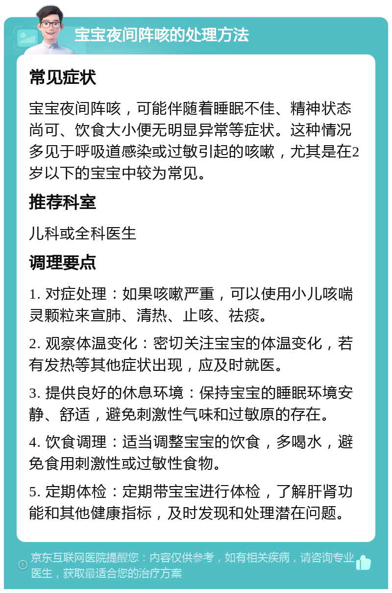 宝宝夜间阵咳的处理方法 常见症状 宝宝夜间阵咳，可能伴随着睡眠不佳、精神状态尚可、饮食大小便无明显异常等症状。这种情况多见于呼吸道感染或过敏引起的咳嗽，尤其是在2岁以下的宝宝中较为常见。 推荐科室 儿科或全科医生 调理要点 1. 对症处理：如果咳嗽严重，可以使用小儿咳喘灵颗粒来宣肺、清热、止咳、祛痰。 2. 观察体温变化：密切关注宝宝的体温变化，若有发热等其他症状出现，应及时就医。 3. 提供良好的休息环境：保持宝宝的睡眠环境安静、舒适，避免刺激性气味和过敏原的存在。 4. 饮食调理：适当调整宝宝的饮食，多喝水，避免食用刺激性或过敏性食物。 5. 定期体检：定期带宝宝进行体检，了解肝肾功能和其他健康指标，及时发现和处理潜在问题。