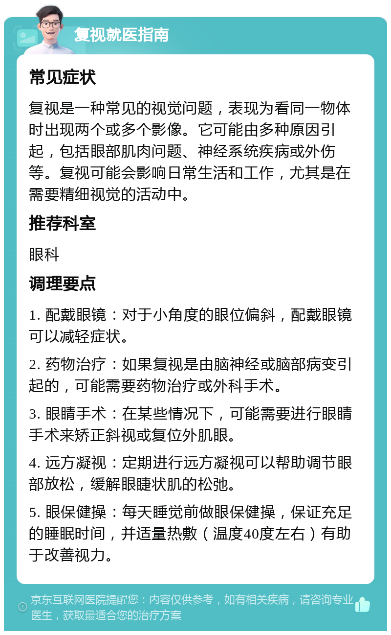 复视就医指南 常见症状 复视是一种常见的视觉问题，表现为看同一物体时出现两个或多个影像。它可能由多种原因引起，包括眼部肌肉问题、神经系统疾病或外伤等。复视可能会影响日常生活和工作，尤其是在需要精细视觉的活动中。 推荐科室 眼科 调理要点 1. 配戴眼镜：对于小角度的眼位偏斜，配戴眼镜可以减轻症状。 2. 药物治疗：如果复视是由脑神经或脑部病变引起的，可能需要药物治疗或外科手术。 3. 眼睛手术：在某些情况下，可能需要进行眼睛手术来矫正斜视或复位外肌眼。 4. 远方凝视：定期进行远方凝视可以帮助调节眼部放松，缓解眼睫状肌的松弛。 5. 眼保健操：每天睡觉前做眼保健操，保证充足的睡眠时间，并适量热敷（温度40度左右）有助于改善视力。