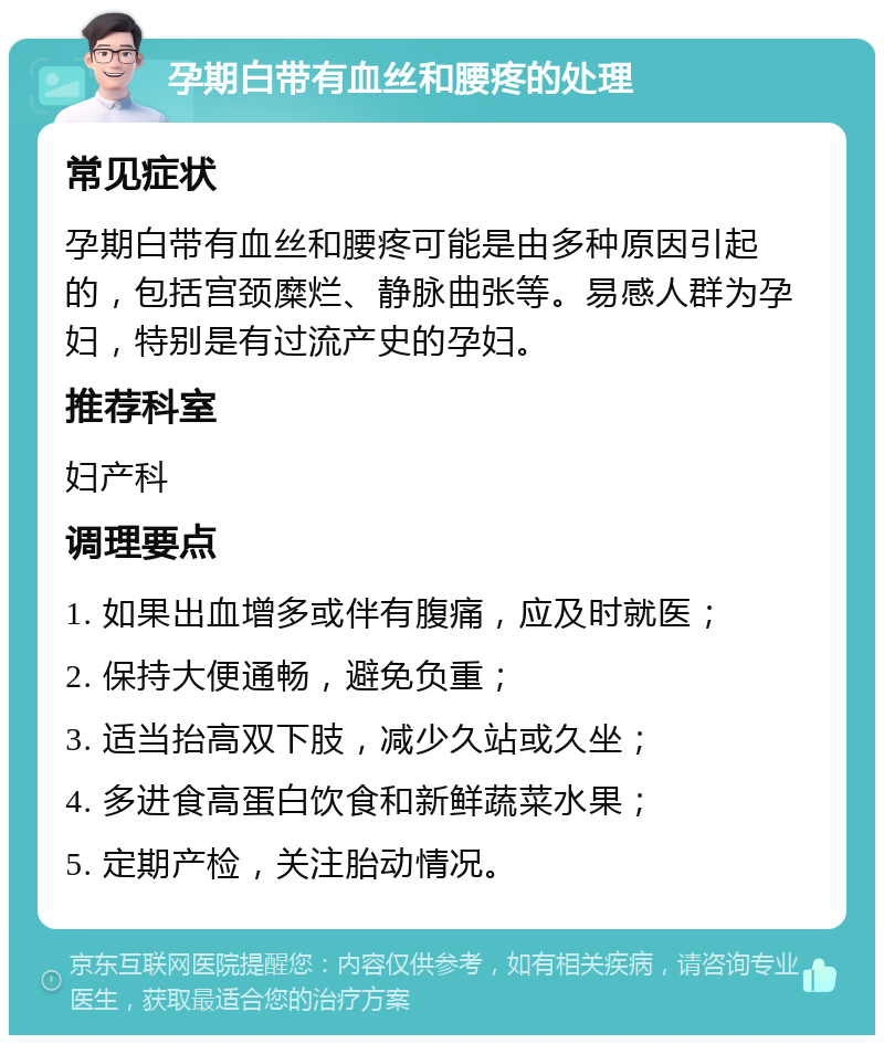 孕期白带有血丝和腰疼的处理 常见症状 孕期白带有血丝和腰疼可能是由多种原因引起的，包括宫颈糜烂、静脉曲张等。易感人群为孕妇，特别是有过流产史的孕妇。 推荐科室 妇产科 调理要点 1. 如果出血增多或伴有腹痛，应及时就医； 2. 保持大便通畅，避免负重； 3. 适当抬高双下肢，减少久站或久坐； 4. 多进食高蛋白饮食和新鲜蔬菜水果； 5. 定期产检，关注胎动情况。