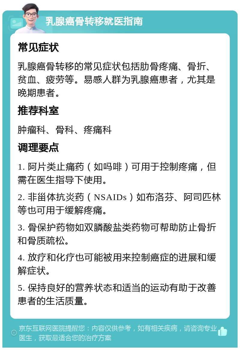 乳腺癌骨转移就医指南 常见症状 乳腺癌骨转移的常见症状包括肋骨疼痛、骨折、贫血、疲劳等。易感人群为乳腺癌患者，尤其是晚期患者。 推荐科室 肿瘤科、骨科、疼痛科 调理要点 1. 阿片类止痛药（如吗啡）可用于控制疼痛，但需在医生指导下使用。 2. 非甾体抗炎药（NSAIDs）如布洛芬、阿司匹林等也可用于缓解疼痛。 3. 骨保护药物如双膦酸盐类药物可帮助防止骨折和骨质疏松。 4. 放疗和化疗也可能被用来控制癌症的进展和缓解症状。 5. 保持良好的营养状态和适当的运动有助于改善患者的生活质量。