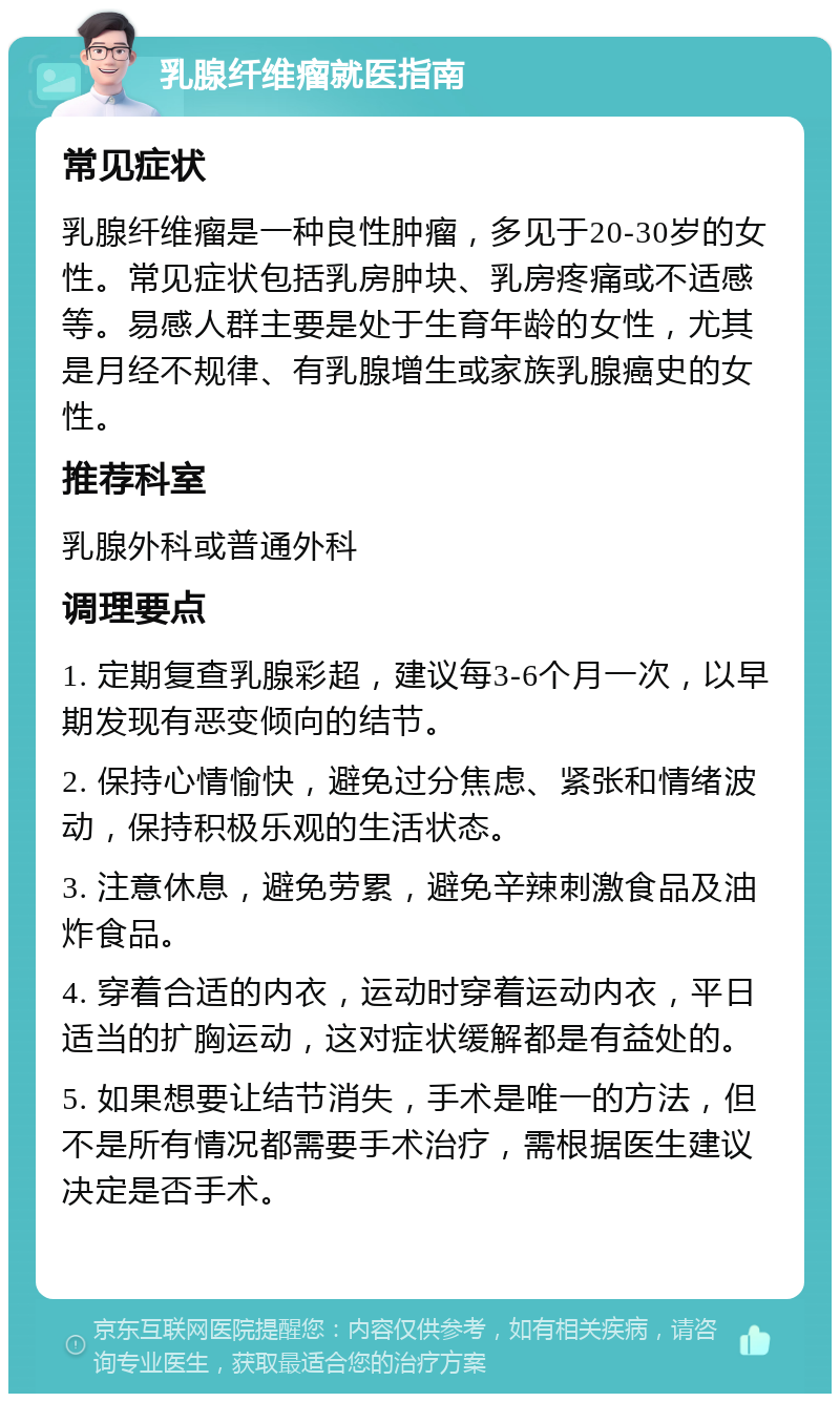 乳腺纤维瘤就医指南 常见症状 乳腺纤维瘤是一种良性肿瘤，多见于20-30岁的女性。常见症状包括乳房肿块、乳房疼痛或不适感等。易感人群主要是处于生育年龄的女性，尤其是月经不规律、有乳腺增生或家族乳腺癌史的女性。 推荐科室 乳腺外科或普通外科 调理要点 1. 定期复查乳腺彩超，建议每3-6个月一次，以早期发现有恶变倾向的结节。 2. 保持心情愉快，避免过分焦虑、紧张和情绪波动，保持积极乐观的生活状态。 3. 注意休息，避免劳累，避免辛辣刺激食品及油炸食品。 4. 穿着合适的内衣，运动时穿着运动内衣，平日适当的扩胸运动，这对症状缓解都是有益处的。 5. 如果想要让结节消失，手术是唯一的方法，但不是所有情况都需要手术治疗，需根据医生建议决定是否手术。