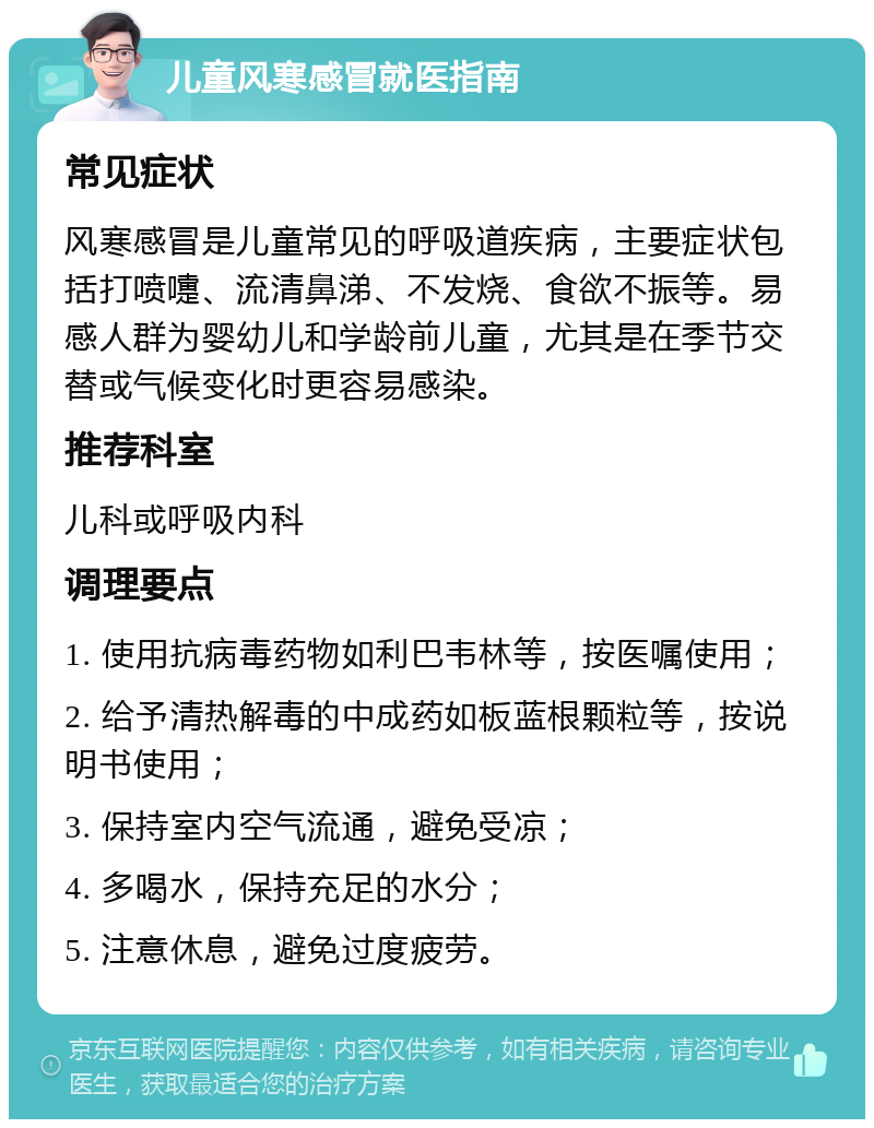 儿童风寒感冒就医指南 常见症状 风寒感冒是儿童常见的呼吸道疾病，主要症状包括打喷嚏、流清鼻涕、不发烧、食欲不振等。易感人群为婴幼儿和学龄前儿童，尤其是在季节交替或气候变化时更容易感染。 推荐科室 儿科或呼吸内科 调理要点 1. 使用抗病毒药物如利巴韦林等，按医嘱使用； 2. 给予清热解毒的中成药如板蓝根颗粒等，按说明书使用； 3. 保持室内空气流通，避免受凉； 4. 多喝水，保持充足的水分； 5. 注意休息，避免过度疲劳。