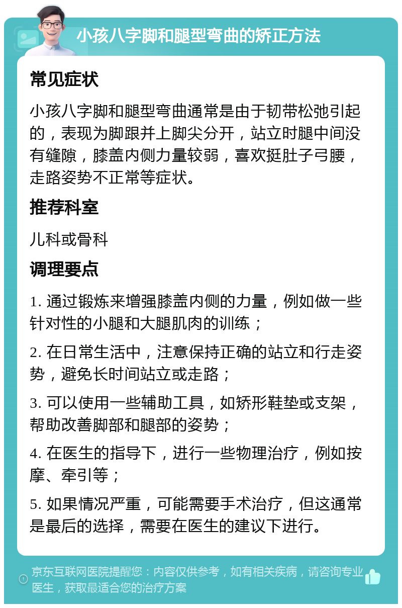 小孩八字脚和腿型弯曲的矫正方法 常见症状 小孩八字脚和腿型弯曲通常是由于韧带松弛引起的，表现为脚跟并上脚尖分开，站立时腿中间没有缝隙，膝盖内侧力量较弱，喜欢挺肚子弓腰，走路姿势不正常等症状。 推荐科室 儿科或骨科 调理要点 1. 通过锻炼来增强膝盖内侧的力量，例如做一些针对性的小腿和大腿肌肉的训练； 2. 在日常生活中，注意保持正确的站立和行走姿势，避免长时间站立或走路； 3. 可以使用一些辅助工具，如矫形鞋垫或支架，帮助改善脚部和腿部的姿势； 4. 在医生的指导下，进行一些物理治疗，例如按摩、牵引等； 5. 如果情况严重，可能需要手术治疗，但这通常是最后的选择，需要在医生的建议下进行。