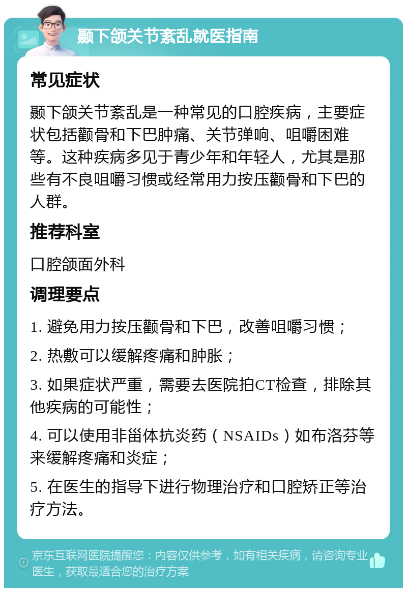 颞下颌关节紊乱就医指南 常见症状 颞下颌关节紊乱是一种常见的口腔疾病，主要症状包括颧骨和下巴肿痛、关节弹响、咀嚼困难等。这种疾病多见于青少年和年轻人，尤其是那些有不良咀嚼习惯或经常用力按压颧骨和下巴的人群。 推荐科室 口腔颌面外科 调理要点 1. 避免用力按压颧骨和下巴，改善咀嚼习惯； 2. 热敷可以缓解疼痛和肿胀； 3. 如果症状严重，需要去医院拍CT检查，排除其他疾病的可能性； 4. 可以使用非甾体抗炎药（NSAIDs）如布洛芬等来缓解疼痛和炎症； 5. 在医生的指导下进行物理治疗和口腔矫正等治疗方法。