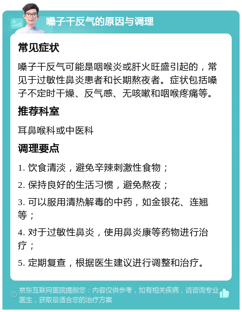 嗓子干反气的原因与调理 常见症状 嗓子干反气可能是咽喉炎或肝火旺盛引起的，常见于过敏性鼻炎患者和长期熬夜者。症状包括嗓子不定时干燥、反气感、无咳嗽和咽喉疼痛等。 推荐科室 耳鼻喉科或中医科 调理要点 1. 饮食清淡，避免辛辣刺激性食物； 2. 保持良好的生活习惯，避免熬夜； 3. 可以服用清热解毒的中药，如金银花、连翘等； 4. 对于过敏性鼻炎，使用鼻炎康等药物进行治疗； 5. 定期复查，根据医生建议进行调整和治疗。