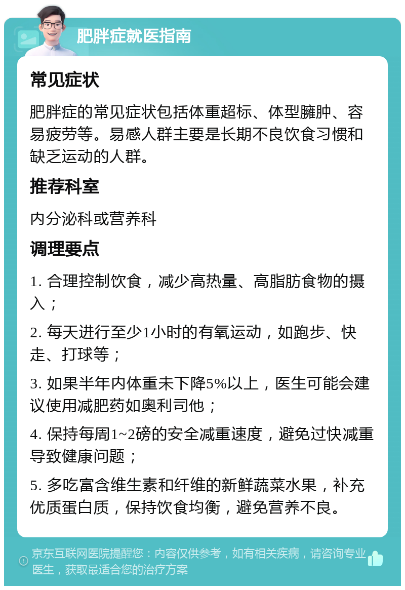 肥胖症就医指南 常见症状 肥胖症的常见症状包括体重超标、体型臃肿、容易疲劳等。易感人群主要是长期不良饮食习惯和缺乏运动的人群。 推荐科室 内分泌科或营养科 调理要点 1. 合理控制饮食，减少高热量、高脂肪食物的摄入； 2. 每天进行至少1小时的有氧运动，如跑步、快走、打球等； 3. 如果半年内体重未下降5%以上，医生可能会建议使用减肥药如奥利司他； 4. 保持每周1~2磅的安全减重速度，避免过快减重导致健康问题； 5. 多吃富含维生素和纤维的新鲜蔬菜水果，补充优质蛋白质，保持饮食均衡，避免营养不良。